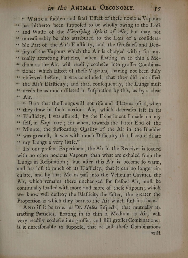 ei i alles ne WT , obs ve Bip a in the ANIMAL OEcONoMY. Sy « Wutcn fudden and fatal Effect of thefe noxious Vapours ** has hitherto been fuppofed to be wholly owing to the Lofs «© and Wafte of the Vivyfying Spirit of Air, but may not ~* unreafonably be alfo attributed to the Lofs of a confidera- ‘¢ ble Part of the Air’s Elafticity, and the Grofsnefs and Den- ‘* fity of the Vapours which the Air ts charged with ; for mu- “* tually attra@ting Particles, when floating in fo thin a Me- ‘© dium as the Air, will readily coalefce into groffer Combina- ** tions: which Effect of thefe Vapours, having not been duly ** obferved before, it was concluded, that they did not affeé *¢ the Air’s Elafticity; and that, confequently, the Lungs muft *« needs be as much dilated in Infpiration by this, as by a clear A Bag «« Bur that the Lungs will not rife and dilate as ufual, when ** they draw in fuch noxious Air, which decreafes faft in its «« Elafticity, I was affured, by the Experiment I made on my ** felf, in Exp. 107; for when, towards the latter End of the « Minute, the fuffocating Quality of the Air in the Bladder **« was greateft, it was with much Difficulty that I could dilate «© my Lungs a very little.” In our prefent Experiment, the Air in the Receiver is loaded with no other noxious Vapours than what are exhaled from the Lungs in Refpiration ; but after this Air is become fo warm, and has loft fo much of its Elafticity, that it can no longer cir= culate, and by that Means pafs into the Veficular Cavities, the Air, which remains there unchanged for frefher Air, muft be continually loaded with more and more of thefe Vapours; which we know will deftroy the Elafticity the fafter, the greater the Proportion is which they bear to the Air which fuftains them. Anp if it be true, as Dr. Hales fufpedts, that mutually at» trating Particles, floating in fo thin a Medium as Air, will very readily coalefce into groffer, and ftill grofler Combinations : js it unreafonable to fuppofe, that at laft thefe Combinations will