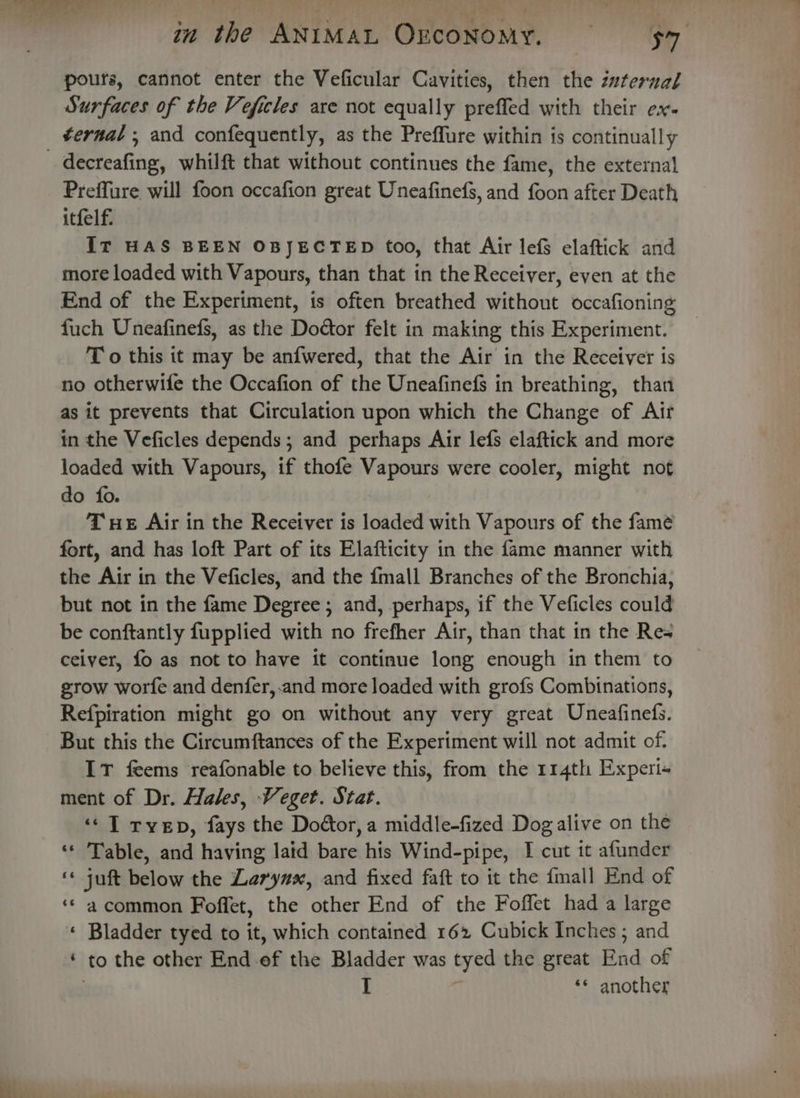 pours, cannot enter the Veficular Cavities, then the zzterual Surfaces of the Veficles are not equally preffed with their ex. _ ¢ernal, and confequently, as the Preffure within is continually decreafing, whilft that without continues the fame, the external Preffure will foon occafion great Uneafinefs, and Sion after Death itfelf. It HAS BEEN OBJECTED too, that Air lefs elaftick and more loaded with Vapours, than that in the Receiver, even at the End of the Experiment, is often breathed without occafioning fuch Uneafinefs, as the Doctor felt in making this Experiment. T o this it may be anfwered, that the Air in the Receiver ts no otherwife the Occafion of the Uneafinefs in breathing, than as it prevents that Circulation upon which the Change of Air in the Veficles depends; and perhaps Air lefs elaftick and more loaded with Vapours, if thofe Vapours were cooler, might not do fo. THE Air in the Receiver is loaded with Vapours of the fame fort, and has loft Part of its Elafticity in the fame manner with the Air in the Veficles, and the fmall Branches of the Bronchia, but not in the fame Degree; and, perhaps, if the Veficles could be conftantly fupplied with no frefher Air, than that in the Res ceiver, fo as not to have it continue long enough in them to grow worfe and denfer,.and more loaded with grofs Combinations, Refpiration might go on without any very great Uneafinefs. But this the Circumftances of the Experiment will not admit of. IT feems reafonable to believe this, from the 114th Experi« ment of Dr. Hales, Veget. Stat. ‘&lt;T rvep, fays the Doctor, a middle-fized Dog alive on the ‘* Table, and having laid bare his Wind-pipe, I cut it afunder ‘* juft below the Larynx, and fixed faft to it the fmall End of ‘* a common Foffet, the other End of the Foffet had a large « Bladder tyed to it, which contained 162 Cubick Inches; and ‘ to the other End. éf the Bladder was byes the great End of