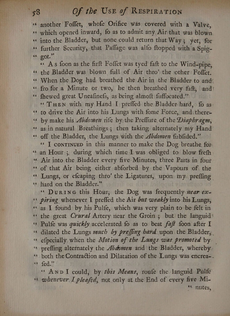 ee Spat ee WA cos Dh Ta aa « another Foffet, whofe Orifice was covered with a Valve, ‘« which opened inward, fo as to admit any Air that was blown. ‘© into the Bladder, but none could return that: Way ; yet, for ‘© further Security, that Paflage was alfo flopped with a Spig- “&lt; got.” : As foon as the firft Foffet was tyed’ faft to the Wind-pipe,. ‘© the Bladder was blown full of Air thro’ the other Foffet. «© When the Dog had breathed the Airin the Bladder to and ‘‘ fro for a Minute or two, he then breathed very faft, and? ‘s fhewed great Uneafinefs, as being almoft fuffocated.” | ‘THEN with my Hand I prefled: the Bladder hard, fo as- ‘¢ to drive the Air into his Lungs with fome Force,, and\there- ‘* by make his bdomen rife by:the Preflure of the Diaphragm, ** asin natural Breathings; then taking alternately my Hand ‘© off the Bladder, the Lungs with the 4odomen fubfided.” ‘¢ T CONTINUED in this manner to make the Dog breathe. fos. ‘‘ an Hour:;. during which time-I was obliged to blow freth ‘«s. Air into the Bladder every five-Minutes, three Parts in four. ‘s of that Air being either abforbed by the Vapours of the ‘© Lungs, or efcaping thro’ the Ligatures, upon m y prefling ‘*‘ hard on the Bladder.” ‘“ Durine this Hour, the Dog was frequently wear ex- ‘© piring whenever I preffed the Air but weakly into his Lungs, ‘sas I found by his Pulfe, which was very plain to be felt in ‘« the great Crura/ Artery near the Groin; but the languid: ‘¢ Pulfe was guzckly accelerated fo as to beat faf foon after I «« dilated the Lungs much by preffing bard: upon the Bladder, “&lt; efpecially. when the Moron of the Lungs was promoted by. ‘« preffing alternately the bdomen and the Bladder, whereby. «¢ both the Contraction and Dilatation of the Lungs was encrea-. Ss fed. ‘“ AnvI could, by this Means, roufe the. languid Pulfe- « whenever, I pleafed, not only atthe End of every five Mi- pe muLeS, ‘ a -~