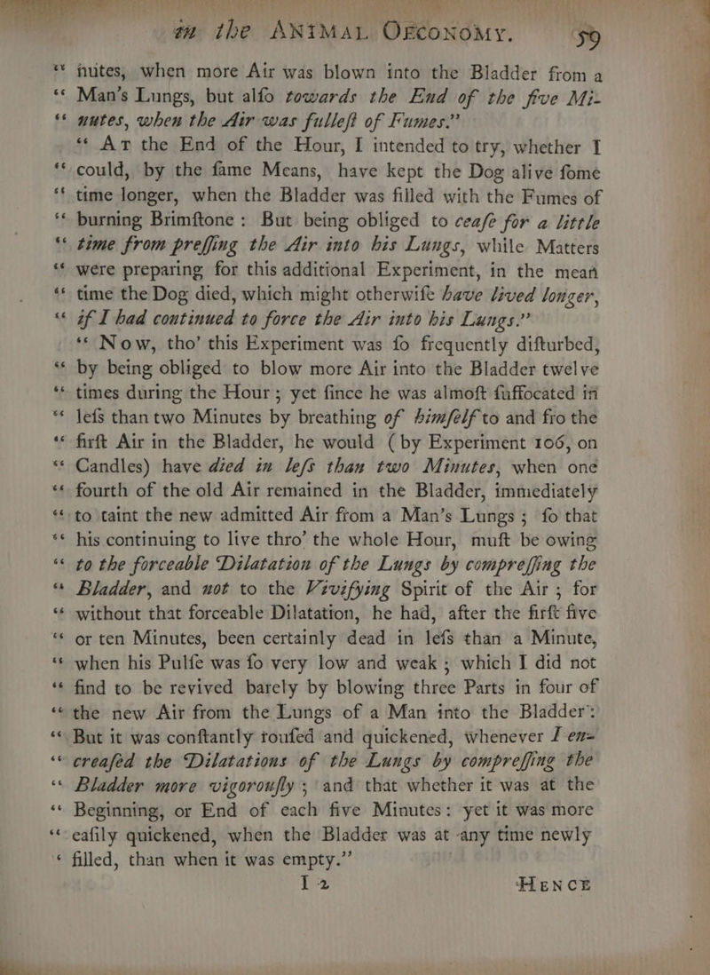 nutes, when more Air was blown into the Bladder from a Man’s Lungs, but alfo towards the End of the frve Mi- nutes, when the Air was fulleft of Fumes.” ‘‘ Ar the End of the Hour, I intended to try, whether I could, by the fame Means, have kept the Dog alive fome time longer, when the Bladder was filled with the Fumes of burning Brimftone: But being obliged to cea/e for a little time from preffing the Air into his Lungs, while Matters were preparing for this additional Experiment, in the mean time the Dog died, which might otherwife have lived longer, if I had continued to force the Air into his Lungs.” ‘* Now, tho’ this Experiment was fo frequently difturbed, by being obliged to blow more Air into the Bladder twelve times during the Hour ; yet fince he was almoft fuffocated i lefs than two Minutes by breathing of #im/felf to and fro the firft Air in the Bladder, he would ( by Experiment 106, on * Candles) have died in le/s than two Minutes, when one fourth of the old Air remained in the Bladder, immiediately to taint the new admitted Air from a Man’s Lungs ; fo that his continuing to live thro’ the whole Hour, muft be owing to the forceable Dilatation of the Lungs by comprefjing the Bladder, and uot to the Vevifying Spirit of the Air ; for without that forceable Dilatation, he had, after the firft five or ten Minutes, been certainly dead in lefs than a Minute, when his Pulfe was fo very low and weak ; which I did not find to be revived barely by blowing three Parts in four of the new Air from the Lungs of a Man into the Bladder: But it was conftantly toufed and quickened, whenever J en= creafed the Dilatations of the Lungs by compreffing the Bladder more vigoroufly ; and that whether it was at the Beginning, or End of each five Minutes: yet it was more -eafily quickened, when the Bladder was at any time newly ‘ filled, than when it was empty.” 12 HIENCE ——. se