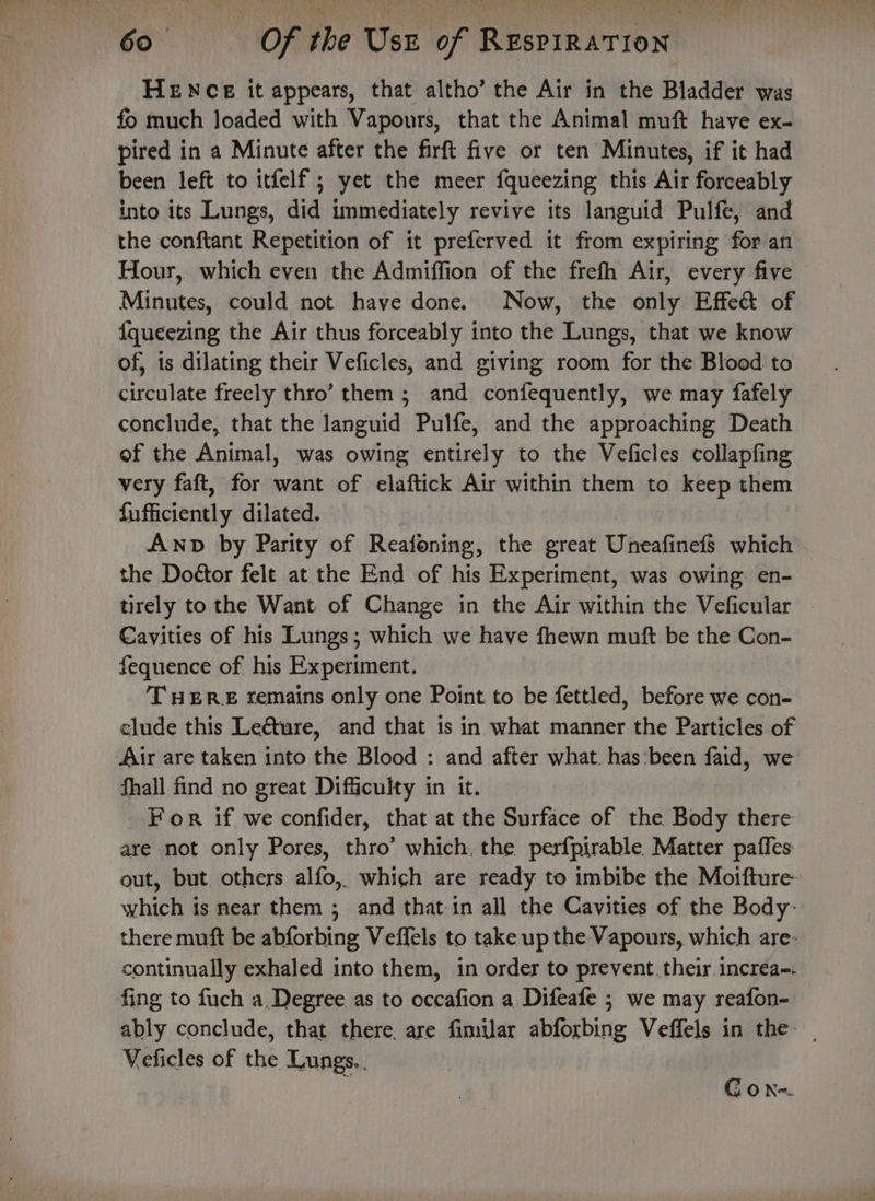 HENCE it appears, that altho’ the Air in the Bladder was fo much loaded with Vapours, that the Animal muft have ex. pired in a Minute after the firft five or ten Minutes, if it had been left to itfelf ; yet the meer fqueezing this Air forceably into its Lungs, did immediately revive its languid Pulfe, and the conftant Repetition of it preferved it from expiring for an Hour, which even the Admiffion of the frefh Air, every five Minutes, could not have done. Now, the only Effeét of {queezing the Air thus forceably into the Lungs, that we know of, is dilating their Veficles, and giving room for the Blood to circulate freely thro’ them ; and confequently, we may fafely conclude, that the languid Pulfe, and the approaching Death of the Animal, was owing entirely to the Veficles collapfing very faft, for want of elaftick Air within them to keep them fufficiently dilated. , Awnp by Parity of Reafoning, the great Uneafinef$ which the Doétor felt at the End of his Experiment, was owing: en- tirely to the Want of Change in the Air within the Veficular . Cavities of his Lungs; which we have fhewn muft be the Con- fequence of his Experiment. THERE remains only one Point to be fettled, before we con- clude this Le@ture, and that is in what manner the Particles of Air are taken into the Blood : and after what. has:been faid, we fhall find no great Difficulty in it. For if we confider, that at the Surface of the Body there are not only Pores, thro’ which, the perfpirable. Matter paffes out, but others alfo, which are ready to imbibe the Moifture- which is near them ; and that in all the Cavities of the Body: there muft be abforbing Veffels to take up the Vapours, which are- continually exhaled into them, in order to prevent.their incréa-. fing to fuch a Degree. as to occafion a Difeafe ; we may reafon- ably conclude, that there are fimilar abforbing Veffels in the- Veficles of the Lungs. | Gon-.