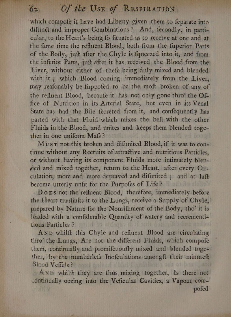 diftin&amp; and improper Combinations ? And, fecondly, in parti- cular, to the Heart’s being fo fituated as to receive at one and at the fame time the réAluent Blood, both from the fuperior Parts of the Body, juft after the Chyle is {queezed into it, and from the inferior Parts, juft after it has received the Blood from the Liver, without either of thefe being duly mixed and blended with it; which Blood coming immediately from the Liver, may eC be fuppofed to be the moft broken of any of the refluent Blood, becaufe it has not only gone thro’ the Of- fice of Nutrition in its Arterial State, but even in its Venal State has had the Bile fecreted from it, and confequently has parted with that Fluid which mixes the beft with the other Fluids in the Blood, and unites and keeps them blended toge- ther in one uniform Mafs? Must not this broken and difunited Blood, if it was to con- tinue without any Recruits of attractive and nutritious Particles, or without having its component Fluids more intimately blen- | ded and mixed together, return to the Heart, after every Cir- culation, more and more depraved and difunited ; and at Jaft become utterly unfit for the Purpofes of Life ? Does not the refluent Blood, therefore, immediately before the Heart tranfmits it to the Lungs, receive a Supply of Chyle, prepared by Nature for the Nourifhment of the Body, tho’ it 1s loaded with a confiderable Quantity of watery and recrementi- tious Particles ? | Awp whilft this Chyle and refluent Blood are: circulating thro’ the Lungs, Are not the different Fluids, which compofe them, continually and promifcuoufly mixed and blended toge- ther, by the inumberlets Inofculations: amongft their wasaicb. Blood Veffels ? Anp whilft they are thus mixing together, Is there not -ontinually oozing into the Veficular Cavities, a Vapour com- pofed