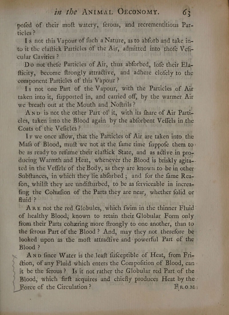 ae ’ @&amp; @ Sa it P ornare. ‘ Vee . 5 in the ANIMAL OECONOMY. 6 pofed of their moft watery, ferous, and recrementitious Par- ticles ? Is not this Vapour of fuch a Nature, as to abforb and take in- to it the elaftick Particles of the Air, admitted into thofe Vefi- cular Cavities ? Do not thefe Particles of Air, thus abforbed, lofe their Ela- ticity, become ftrongly attra@ive, and adhere clofely to the component Particles of this Vapour ? {Is not one Part of the Vapour,. with the Particles of Air taken into it, fupported in, and carried off, by the warmer Air we breath out at the Mouth and Noftrils? ANp: is not the other Part-of it, with its fhare of Air Parti- cles, taken tnto.the Blood again by the abforbent Veffels in the Coats of the Veficles ? IF we once allow, that the Paiticles of Air are taken into the Mafs of Blood, muft we not at the fame time fuppofe. them .to: be as ready to félitthé their elaftick State, and as active in pro- ducing Warmth and Heat, whenever the Blood is briskly agita-- ted in the Veffels of the Boil, as they: are known to &gt;be in other: Subftances, in which they lie abforbed ; and for the fame Rea-. fon, whilft they are undifturbed, to te as ferviceable in increa- bie the Comefion of the Parts they are near, whether folid or fluid ? - ARE not the red .Globules, which fwim in the ender Fluid’ of healthy Blood; known to retain their Globular Form only from their Parts dotting more ftrongly to one. another, than to the ferous Part of the Blood ? And, may they not therefore be. looked upon as .the moft attraftive and’ powerful Part. of the Blood ? _ AND fince Water is the-leaft fufceptible of Heat, from Fri- » &amp;ion, of any Fluid which enters the Compofition of Blood, can » , it be the ferous? Is it not rather the Globular red Part of the 2 Blood, which ‘firft acquires and chiefly produces Heat by the - )_ Force of the Circulation ?. BROM: