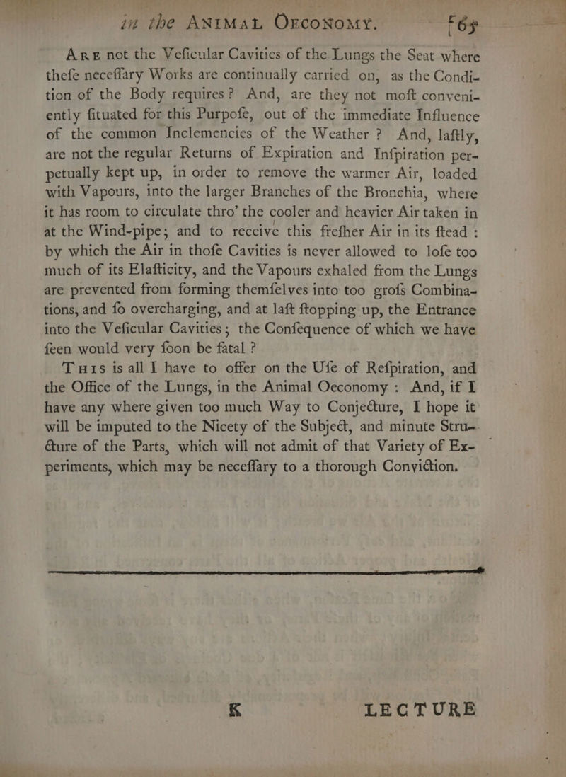 L thefe neceflary Works are continually carried on, as the Condi- tion of the Body requires? And, are they not moft conveni- ently fituated for this Purpofe, out of the immediate Influence of the common [Inclemencies of the Weather ? And, laftly, are not the regular Returns of Expiration and Infpiration per- petually kept up, in order to remove the warmer Air, loaded with Vapours, into the larger Branches of the Bronchia, where it has room to circulate thro’ the cooler and heavier Air taken in at the Wind-pipe; and to receive this frefher Air in its ftead : by which the Air in thofe Cavities is never allowed to lofe too much of its Elafticity, and the Vapours exhaled from the Lungs are prevented from forming themfelves into too grofs Combina- tions, and fo overcharging, and at laft ftopping up, the Entrance into the Veficular Cavities; the Confequence of which we have feen would very foon be fatal ? Tuts is all I have to offer on the Ufe of Refpiration, and the Office of the Lungs, in the Animal Oeconomy : And, if I have any where given too much Way to Conjedture, I hope it will be imputed to the Nicety of the Subjeé, and minute Stru-. &amp;ure of the Parts, which will not admit of that Vartety of Ex- periments, which may be neceffary to a thorough Conviction. &amp; LEC TURE