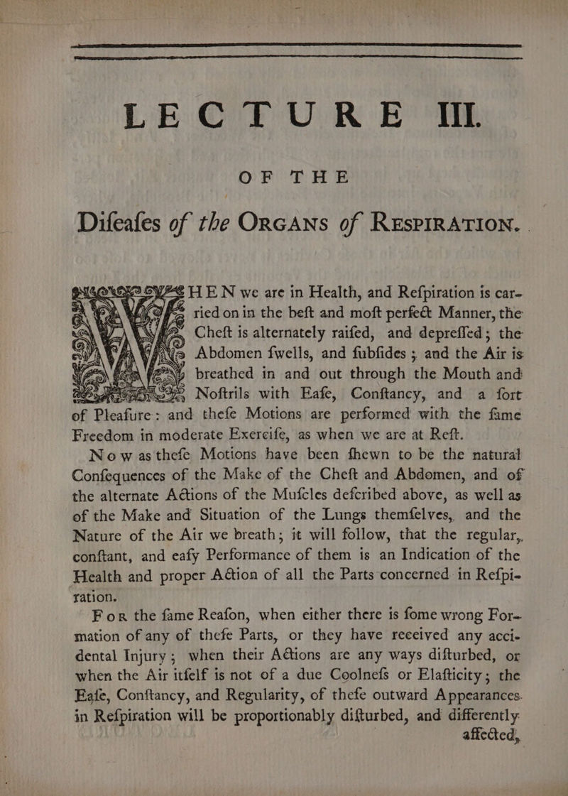 LECTURE IIL OF THE Difeafes of the ORGANS of REsPIRATION. Sw SYES HEN we are in Health, and Refpiration ts car- Cx VEO Ee ried on in the beft and moft perfeét Manner, the \ WA MGA Cheft is alternately raifed, and depreffed; the A WRN , Abdomen fwells, and SiGe. ; and the Air is ey ox y breathed in and out through the Mouth and S92 Noftrils with Eafe, Conftancy, and a fort. of Blendine &gt; and thefe Motions are performed with the fame Freedom in moderate Exercife, as when we are at Reft. Now as thefe Motions Hat been fhewn to be the natural Confequences of the Make of the Cheft and Abdomen, and of the alternate Actions of the Mufcles defcribed above, as well as of the Make and Situation of the Lungs themfelves, and the Nature of the Air we breath; it will follow, that the regular,. conftant, and eafy Performance of them is an Indication of the Health and proper Action of all the Parts concerned in Refpi- ‘ation. F or the fame Reafon, when either there is fome wrong For- mation of any of thefe Parts, or they have received any acci- dental Injury; when their Actions are any ways difturbed, or when the Air itfelf is not of a due Coolnefs or Elafticity; the Eate, Conftancy, and Regularity, of thefe outward Appearances. in Refpiration will be proportionably dilturbed, and differently affected,