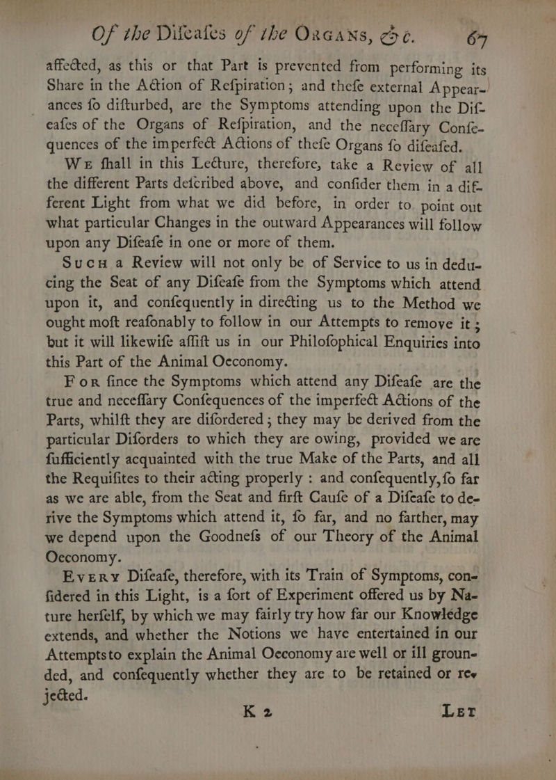 Of the Dileafes of the Oxeans, ee. 64 affected, as this or that Part is prevented from performing its Share in the Action of Refpiration; and thefe external Appear- _ ances fo difturbed, are the Symptoms attending upon the Dif- eafes of the Organs of Refpiration, and the neceflary Confe- quences of the imperfect Actions of thefe Organs fo difeafed. We fhall in this Lecture, therefore, take a Review of al] the different Parts deicribed above, and confider them in a dif. ferent Light from what we did before, in order to. point out what particular Changes in the outward Appearances will follow upon any Difeafe in one or more of them. Sucu a Review will not only be of Service to us in dedu- cing the Seat of any Difeafe from the Symptoms which attend upon it, and confequently in directing us to the Method we ought moft reafonably to follow in our Attempts to remove it 4 but it will likewife affift us in our Philofophical Enquiries into this Part of the Animal Occonomy. F or fince the Symptoms which attend any Difeafe are the true and necefflary Confequences of the imperfect Actions of the Parts, whilft they are difordered ; they may be derived from the particular Diforders to which they are owing, provided we are fufficiently acquainted with the true Make of the Parts, and all the Requifites to their acting properly : and confequently, fo far as we are able, from the Seat and firft Caufe of a Difeafe to de- rive the Symptoms which attend it, fo far, and no farther, may we depend upon the Goodnefs of our Theory of the Animal Oeconomy. Every Difeafe, therefore, with its Train of Symptoms, con- fidered in this Light, is a fort of Experiment offered us by Na- ture herfelf, by which we may fairly try how far our Knowledge extends, and whether the Notions we have entertained in our Attemptsto explain the Animal Oeconomy are well or ill groun- ded, and confequently whether they are to be retained or ree jected. K 2 LET