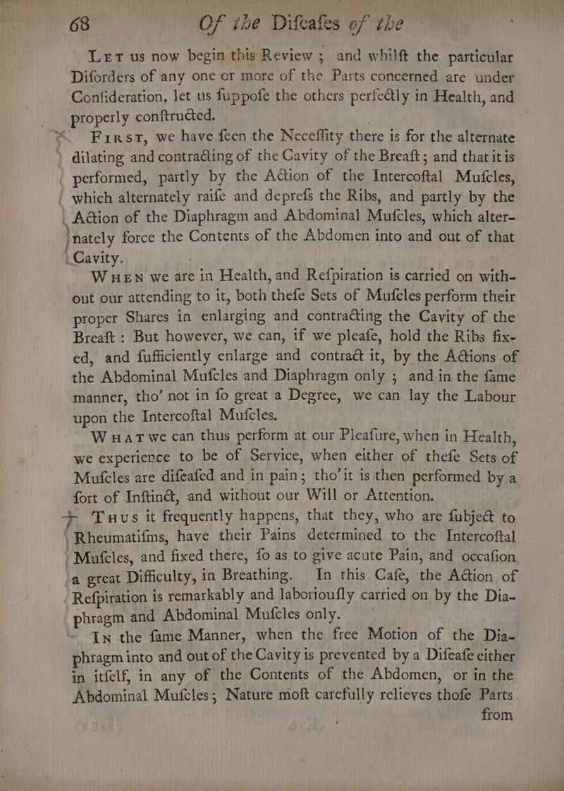 Let us now begin this Review ; _and whilft the particular Diforders of any one or more of the Parts concerned are under _ Confideration, let us fuppofe the others perfectly in Health, and _ properly conftructed. hid | ‘First, we have feen the Neceflity there is for the alternate ) dilating and contracting of the Cavity of the Breaft; and that it is _ performed, partly by the Action of the Intercoftal Mutfcles, which alternately raife and deprefs the Ribs, and partly by the _ Aétion of the Diaphragm and Abdominal Mufcles, which alter- | nately force the Contents of the Abdomen into and out of that Cavity. | | : W HEN we are in Health, and Refpiration is carried on with- out our attending to it, both thefe Sets of Mufcles perform their proper Shares in enlarging and contracting the Cavity of the Breaft : But however, we can, if we pleafe, hold the Ribs fix- ed, and fufficiently enlarge and contraé it, by the A@tions of the Abdominal Mufcles and Diaphragm only ; and in the fame manner, tho’ not in fo great a Degree, we can lay the Labour | upon the Intercoftal Mufcles. W wat we can thus perform at our Pleafure, when in Health, we experience to be of Service, when either of thefe Sets of Mufcles are difeafed and in pain; tho’it is then performed by a fort of Inftiné, and without our Will or Attention. | + Tuus it frequently happens, that they, who are fubje&amp; to \ Rheumatifins, have their Pains determined to the Intercoftal Mufcles, and fixed there, fo as to give acute Pain, and occafion a great Difficulty, in Breathing. In this Cafe, the Action of Refpiration is remarkably and laborioufly carried on by the Dia- phragm and Abdominal Mufcles only. | In the fame Manner, when the free Motion of the Dia- phragm into and out of the Cavity is prevented by a Difeafe either in itfelf, in any of the Contents of the Abdomen, or in the Abdominal Mufcles; Nature moft carefully relieves thofe Parts Pe from