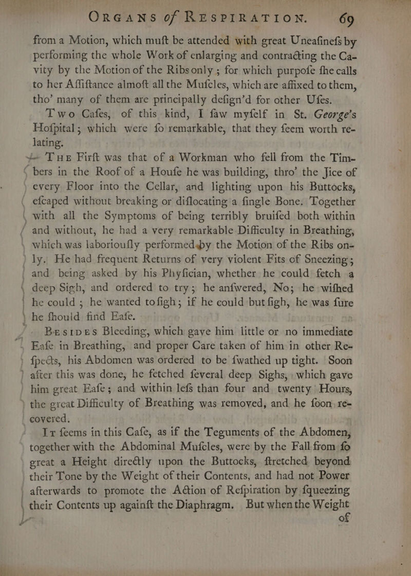 from a Motion, which muft be attended with great Uneafinefs by performing the whole Work of enlarging and contraéting the Ca- vity by the Motion of the Ribsonly ; for which purpofe fhe calls to her Affiftance almoft all the Mufcles, which are affixed to them, tho’ many of them are principally defign’d for other Ufes. Two Cafes, of this kind, I faw myfelf in St. George’s Hofpital; which were fo remarkable, that they feem worth re- lating. every Floor into the Cellar, and lighting upon his Buttocks, a il deep Sigh, and ordered to try; he anfwered, No; he wifhed he could ; he wanted tofigh; if he could but figh, he was fure Besipes Bleeding, which gave him little or no immediate It feems in this Cafe, as if the Teguments of the Abdomen, together with the Abdominal Mufcles, were by the Fall from fo great a Height directly upon the Buttocks, ftretched beyond their Tone by the Weight of their Contents, and had not Power their Contents up againft the Diaphragm. But whenthe Weight of