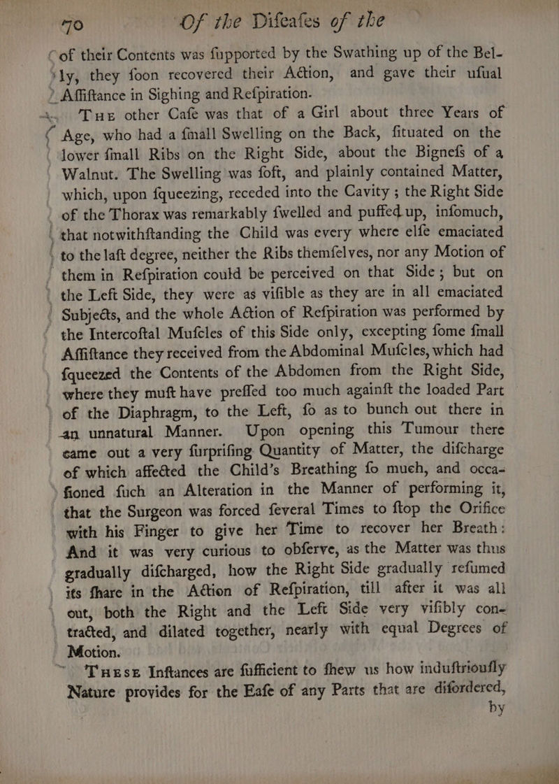 Cof their Contents was fupported by the Swathing up of the Bel- ‘ly, they foon recovered their Adtion, and gave their ufual ) Affiftance in Sighing and Refpiration. Walnut. The Swelling was foft, and plainly contained Matter, which, upon fqueezing, receded into the Cavity ; the Right Side of the Thorax was remarkably {welled and puffed up, infomuch, , that notwithftanding the Child was every where elfe emaciated to the laft degree, neither the Ribs themfelves, nor any Motion of 4 Subjeéts, and the whole Aétion of Refpiration was performed by Affiftance they received from the Abdominal Mutcles, which had {queezed the Contents of the Abdomen from the Right Side, ‘4n unnatural Manner. Upon opening this Tumour there came out a very furprifing Quantity of Matter, the difcharge of which affected the Child’s Breathing fo much, and occa- -fioned fuch an Alteration in the Manner of performing it, that the Surgeon was forced feveral Times to flop the Orifice with his Finger to give her Time to recover her Breath: And it was very curious to obferve, as the Matter was thus gradually difcharged, how the Right Side gradually refumed tracted, and dilated together, nearly with equal Degrees of Motion. ~ ‘Tgse Inftances are fufficient to fhew us how induftrioufly Nature provides for the Eafe of any Parts that are ditordered, by