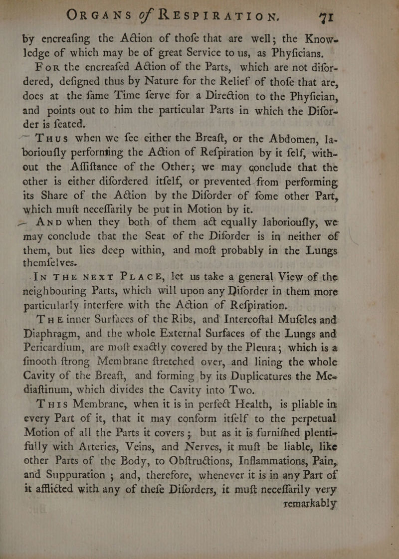 by encreafing the Action of thofe that are well; the Knows ledge of which may be of great Service tous, as Phyficians. For the encreafed Action of the Parts, which are not difor- dered, defigned thus by Nature for the Relief of thofe that are, does at the fame Time ferye for a Direétion to the Phyfician, and points out to him the particular Parts in which the Difor- der is feated. ~ Tuus when we fee either the Breaft, or the Abdomen, la- borioufly performing the Aton of Refpiration by it felf, with- out the Affiftance of the Other; we may gonclude that the other is either difordered itfelf, or prevented from performing its Share of the Action by the Diforder of fome other Part, which muft neceflarily be put in Motion by it. — Anpb when they both of them act equally laborioufly, we may conclude that the Seat of the Diforder is in neither of them, but lies deep within, and mokt probably in the Lungs themfelves. IN THE NExT PLACE, let us take a general View of the neighbouring Parts, which will upon any Diforder in them more particularly interfere with the Action of Refpiration. ’TueE inner Surfaces of the Ribs, and Intercoftal Mufeles and: Diaphragm, and the whole External Surfaces of the Lungs and Pericardium, are mo{t exactly covered by the Pleura; which is a fmooth ftrong Membrane ftretched over, and lining the whole Cavity of the Breaft, and forming by its Duplicatures the Me= diaftinum, which divides the Cavity into Two. Tu1s Membrane, when it 1s in perfect Health, is pliable in every Part of it, that it may conform itfelf to the perpetual Motion of all the Parts it covers; but as it is furnifhed plenti- fally with Arteries, Veins, and Nerves, it muft be liable, like» other Parts of the Body, to Obftructions, Inflammations, Pain,. and Suppuration ; and, therefore, whenever it is in any Part of at afflicted with any of thefe Diforders, it muft neceffarily very remarkably