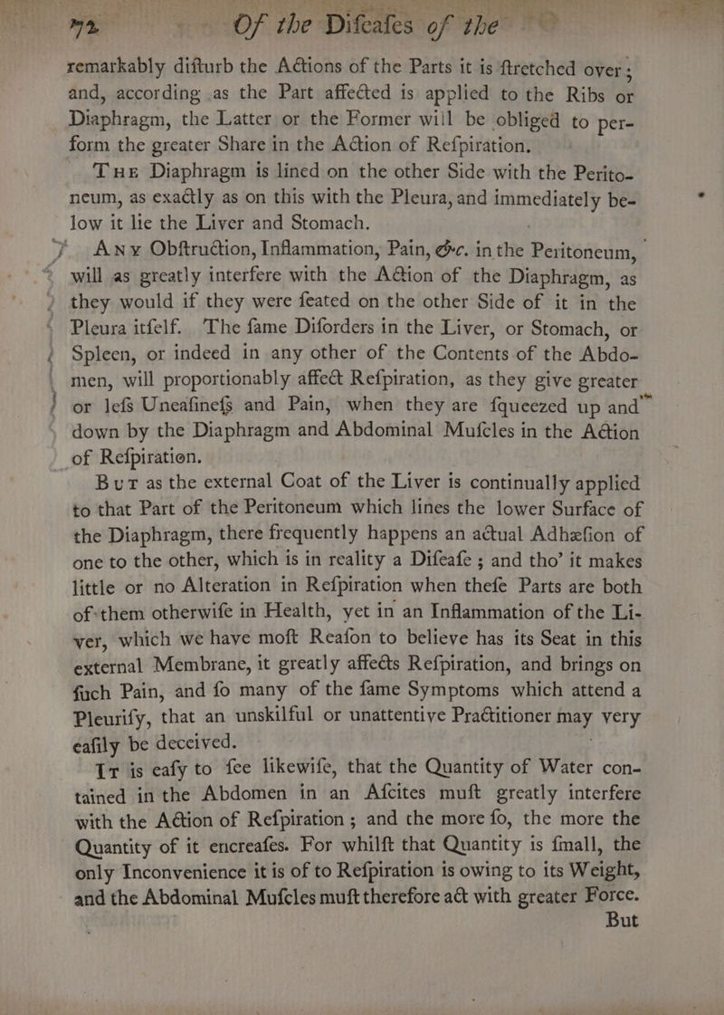 remarkably difturb the Actions of the Parts it is ftretched over ; and, according .as the Part affected 1s applied to the Ribs or Se hiasrn, the Latter or the Former will be obliged to per- form the greater Share in the Action of Refpiration. Tue Diaphragm ts lined on the other Side with the Perito- neum, as exactly as on this with the Pleura, and immediately be- ie ie Phe, Spleen, or indeed in any other of the Contents of the Abdo- or lefs Uneafinefg and Pain, when they are {queezed up and” down by the Diaphragm and Abdominal Mufcles in the A@ion BuT as the ae aatiah Coat of the Liver is continually applied to that Part of the Peritoneum which lines the lower Surface of the Diaphragm, there frequently happens an actual Adhefion of one to the other, which is in reality a Difeafe ; and tho’ it makes little or no Alteration in Refpiration when thefe Parts are both of:them otherwife in Health, yet in an Inflammation of the Li- ver, which we have moft Reafon to believe has its Seat in this external Membrane, it greatly affeéts Refpiration, and brings on fuch Pain, and fo many of the fame Symptoms which attend a Pleurify, that an unskilful or unattentive Practitioner ae pigs eafily be deceived. Ir is eafy to fee likewife, that the Quantity of Water con- tained in the Abdomen in an Afcites muft greatly interfere with the A@tion of Refpiration ; and the more fo, the more the Quantity of it encreafes. For whilft that Quantity is fmall, the only Inconyenience it is of to Refpiration is owing to its Weight, But