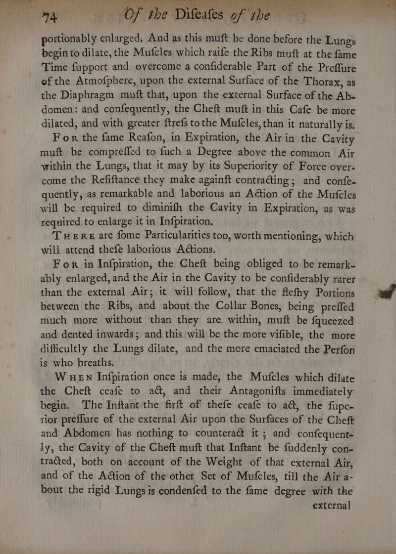3 2% nha a ks GRU LA ith 4 ea A hk oN ORR Coe Nisan om get Pa a Ad an &gt; fh AER Tg Tay wee ‘ tay y ) ) Fa , “ afe pes ey ‘ h J “+ Ee Nesey le ar Of of t portionably enlarged. And as this muft be done before the Lungs begin to dilate, the Mufcles which raife the Ribs mnft at the fame Time fupport and overcome a confiderable Part of the Preffure of the Atmofphere, upon the external Surface of the Thorax, as the Diaphragm muft that, upon the external Surface of the Ab- domen: and confequently, the Cheft muft in this Cafe be more dilated, and with greater ftrefs tothe Mufcles, than it naturally is, muft be compreffed to fuch a Degree above the common Air within the Lungs, that 1t may by its Superiority of Force over- come the Refiftance they make againft contracting; and confe- quently, as remarkable and laborious an Aétion of the Mufcles will be required to diminifh the Cavity in Expiration, as was required to enlarge it in Infpiration. THERE are fome Particularities too, worth mentioning, which will attend thefe laborious Actions. For in Infpiration, the Cheft being obliged to be remark- ably enlarged, and the Air in the Cavity to be contiderably rarer than the external Air; it will follow, that the flefhy Portions between the Ribs, and about the Collar Bones, being preffed much more without than they are within, muft be fqueezed and dented inwards; and this will be the more vifible, the more dificultly the Lungs dilate, and the more emaciated the Perfon is who breaths. | W HEN Infpiration once ts made, the Mufcles which dilate the Cheft ceafe to ad, and their Antagonifts immediately begin. The Inftant the firft of thefe ceafe to a&amp;, the fupe- rior preffure of the external Air upon the Surfaces of the Cheft and Abdomen has nothing to counteract it ; and confequent- ly, the Cavity of the Cheft muft that Inftant be fuddenly con- tracted, both on account of the Weight of that external Air, and of the Action of the other Set of Mufcles, till the Air a- bout the rigid Lungs is condenfed to the fame degree with the external