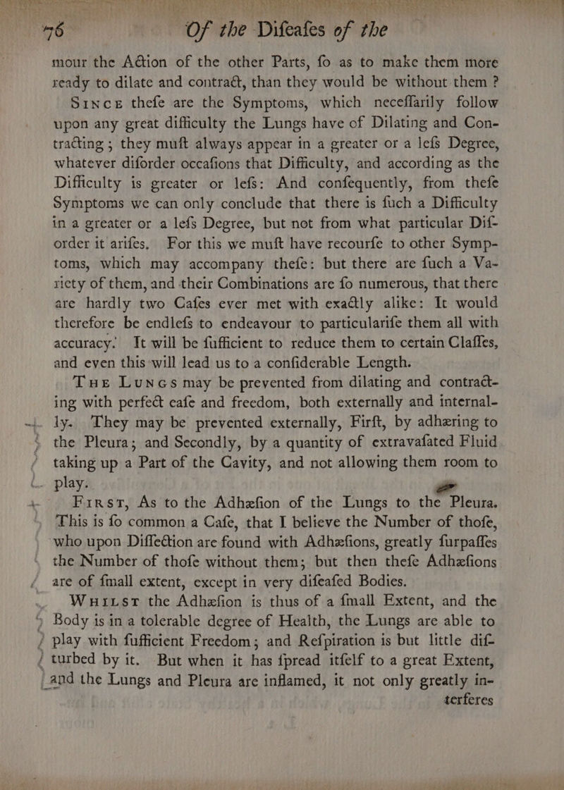 EE ee eh ain ye as Oe ang ee ea to iL les Bis 3 po tink =f ee EEA, OM rey y . ‘46 il oft tbe ‘Difeates of be mour the Action of the other Parts, fo as to make them more ready to dilate and contraét, than they would be without them ? Since thefe are the Symptoms, which neceffarily follow upon any great difficulty the Lungs have of Dilating and Con- tracting ; they muft always appear in a greater or a lefs Degree, whatever diforder occafions that Difficulty, and according as the Difficulty is greater or lefs: And confequently, from thefe Symptoms we can only conclude that there is fuch a Difficulty in a greater or a lefs Degree, but not from what particular Dif- order it arifes. For this we muft have recourfe to other Symp- toms, which may accompany thefe: but there are fuch a Va- riety of them, and their Combinations are fo numerous, that there are hardly two Cafes ever met with exadly alike: It would therefore be endlefs to endeavour to particularife them all with accuracy. It will be fufficient to reduce them to certain Claffes, and even this will lead us to a confiderable Length. Tue Luncs may be prevented from dilating and contract- ing with perfect cafe and freedom, both externally and internal- ly. They may be prevented externally, Firft, by adhering to the Pleura; and Secondly, by a quantity of extravafated Fluid / taking up a Part of the Cayity, and not allowing them room to .. play. a First, As to the Adhefion of the Lungs to the Pleura. . This is fo common a Cafe, that I believe the Number of thofe, who upon Diffection are fina with Adhezfions, greatly ficpafies the Number of thofe without them; but then thefe Adhzfions. are of {mall extent, except in very difeafed Bodies. Wuuitst the Adhefion is thus of a fmall Extent, and the Body is in a tolerable degree of Health, the Lungs are able to / play with fufficient Freedom; and Refpiration is but little dif turbed by it. But when it has {pread itfelf to a great Extent, _and the Lungs and Pleura are inflamed, it not only greatly in- terferes