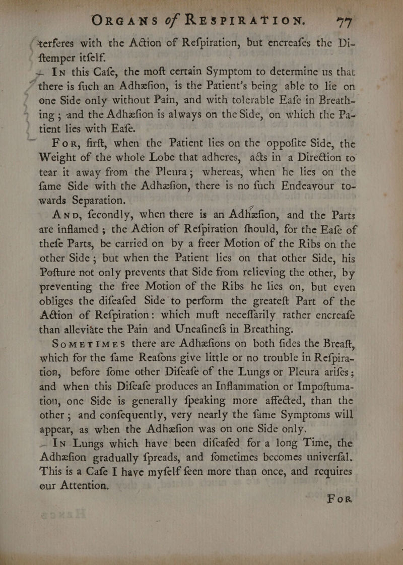 t OrGANns of RESPIRATION, 447 ens itfelf. + In this Cafe, the moft certain Spinco to determine us that * there is fuch an Adhzfion, is the Patient’s being able to lie on one Side only without Patn, and with asiatie Eafe in Breath- ing ; and the Adhzfion is always on the Side, on which the Pa- tient lies with Eafe. For, firft, when the Patient lies on the oppofite Side, the Weight of the whole Lobe that adheres, aéts in a Direétion to tear it away from the Pleura; whereas, when he lies on the fame Side with the Adhefion, there is no fuch Endeayour to- wards Separation. Ano, fecondly, when there is an Adhefion, and the Parts are inflamed ; the Action of Refpiration fhould, for the Eafe of thefe Parts, be carried on by a freer Motion of the Ribs on the other Side ; but when the Patient lies on that other Side, his Pofture not only prevents that Side from relieving the other, by preventing the free Motion of the Ribs he lies on, but even obliges the difeafed Side'to perform the greateft Part of the Ation of Refpiration: which muft neceffarily rather encreafe than alleviate the Pain and Uneafinefs in Breathing. SoMETIMES there are Adhzfions on both fides the Breaft, which for the fame Reafons give little or no trouble in Refpira- tion, before fome other Difeafe of the Lungs or Pleura arifes ; and when this Difeafe produces an Inflammation or Impoftuma- tion, one Side is generally {peaking more affected, than the other ; and confequently, very nearly the fame Symptoms will appear, as when the Adhzfion was on one Side only. . In Lungs which have been difeafed for a long Time, the Adhefion gradually fpreads, and fometimes becomes untverfal. This is a Cafe I haye myfelf feen more than once, and requires eur Attention. For