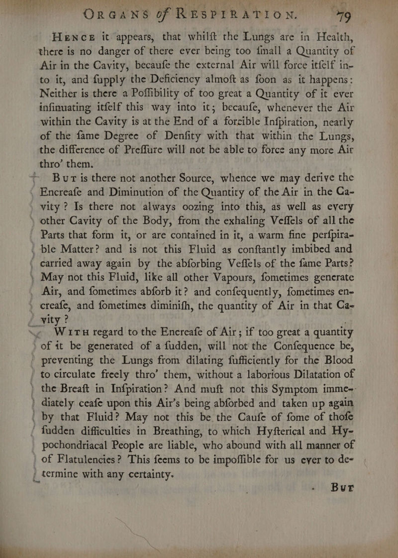 HeENcE it appears, that whilft the Lungs are in Health, there is no danger of there ever being too {mall a Quantity of Air in the Cavity, becaufe the external Air will force itfelf in- to it, and fupply the Deficiency almoft as foon as it happens: Neither is there a Poffibility of too great a Quantity of it ever infinuating itfelf this way into it; becaufe, whenever the Air within the Cavity is at the End of a forcible Infpiration, nearly of the fame Degree of Denfity with that within the Lungs, the difference of Preffure will not be able to force any more Ait thro’ them. | ~ Bur is there not another Source, whence we may derive the _Encreafe and Diminution of the Quantity of the Air in the Ca- vity ? Is there not always oozing into this, as well as every \ other Cavity of the Body, from the exhaling Veffels of all the Parts that form it, or are contained in it, a warm fine perfpira- _ ble Matter? and is not this Fluid as conftantly imbibed and . carried away again by the abforbing Veffels of the fame Parts? \ May not this Fluid, like all other Vapours, fometimes generate _ Air, and fometimes abforb it? and confequently, fometimes en- , creafe, and fometimes diminifh, the quantity of Air in that Cae yity? : Me Wir H regard to the Encreafe of Air; if too great a quantit of it be generated of a fudden, will not the Confequence be, ' preventing the Lungs from dilating fufficiently for the Blood - to circulate freely thro’ them, without a laborious Dilatation of ) the Breaft in Infpiration? And muft not this Symptom imme-- ) diately ceafe upon this Air’s being abforbed and taken up again _ by that Fluid? May not this be the Caufe of fome of thofe ‘ fudden difficulties in Breathing, to which Hyfterical and Hy- _ pochondriacal People are liable, who abound with all manner of of Flatulencies? This feems to be impoffible for us eyer to de- , termine with any certainty. , Bur