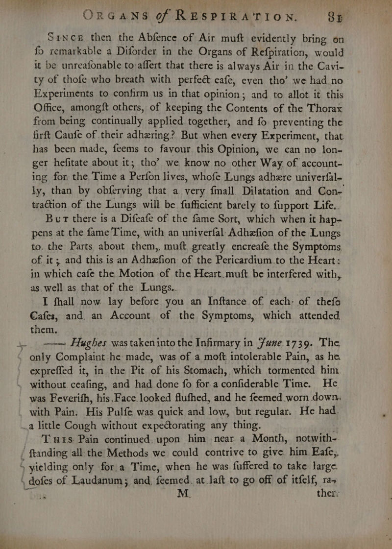 Since then the Abfence of Air muft evidently bring on fo xemarkable a Diforder in the Organs of Refpiration, would it be unreafonable to:affert that there is always Air in the Cavi- ty of thofe who breath with perfeé&amp; eafe, eyen tho’ we had no Experiments to confirm us in that opinion; and to allot it this Office, amongft others, of keeping the Contents of the Thorax from being continually applied together, and fo. preventing the firft Caufe of their adhering? But when every Experiment, that. has been made, feems to favour this Opinion, we can no lon- ger hefitate about it; tho’ we know no other Way of account- ing for, the Time a Perfon lives, whofe Lungs adhere univerfal- ly, than by obferving that a very fmall Dilatation and Con- traction of the Lungs will be fufficient barely to fupport Life.. Bur there is a Difeafe of the fame Sort, which when it hap- pens at the fame Time, with an univerfal Adhzfion of the Lungs to. the Parts about them,, muft. greatly encreafe the Symptoms. of. it ;, and this.is an Adhefion of the Pericardium.to the Heart: in which cafe the. Motion of the Heart. muft. be interfered with, as. well as that of the Lungs.. I fhall now lay before you an Inftance of. each: of thefo €afes, and. an Account of the Symptoms, which attended them. Hughes was taken into the Infirmary in Fune.1739. The expreffed it, in. the Pit of his Stomach, which tarmented him was, Feverifh, his. Face. looked flufhed, and he feemed worn down, a little Cough without expectorating any thing. T uzs. Pain continued, upon him near a Month, notwith-. M. ther: sm