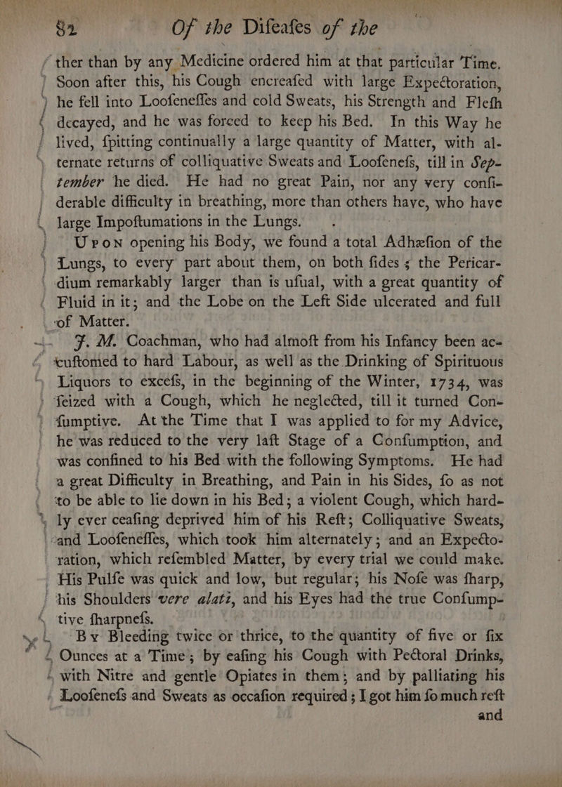 / ther than by any. RMcatethe ordered him at that particular Time. ) Soon after this, his Cough encreafed with large Expeétoration, he fell into Loofeneffes and cold Sweats, his Strength and Flefh ( decayed, and he was forced to keep his Bed. In this Way he / lived, {pitting continually a large quantity of Matter, with al- ‘ ternate returns of colliquative Sweats and Loofenefs, till in Sep- tember he died. He had no great Pain, nor any very confi- | derable difficulty in breathing, more than others have, who have q _ large. Impoftumations inthe Lungs. | Upon opening his Body, we found a total Adhefion # the | Lungs, to every part about them, on both fides s the Pericar- _ dium remarkably larger than is ufisat with a great quantity of / Fluid in it; and the Lobe on the Left Side ulcerated and full _-of Matter. . 3. M. Coachman, who had almoft from his Infancy been ac- “ 4cuftomed to hard Labour, as well as the Drinking of Spirituous Liquors to excefs, in the beginning of the Winter, 1734, was » feized with a Cough, which he neglected, till it turned Con- &gt; fumptive. At the Time that I was applied to for my Advice, he was reduced to the very laft Stage of a Confumption, and was confined to his Bed with the following Symptoms. He had a great Difficulty in Breathing, and Pain in his Sides, fo as not ‘to be able to lie down in his Bed; a violent Cough, which hard- 1, ly ever ceafing deprived him of his Reft; Colliquative Sweats, cand Loofenefles, which took him alternately; and an Expecto- --yation, which refembled Matter, by every trial we could make. - His Pulfe was quick and low, but regular; his Nofe was fharp, ‘his Shoulders vere alatz, and his Eyes had the true istprs! é tive fharpneds. . \e 4 ‘By Bleeding twice or'thrice, to the quantity of five or fi * £ Ounces at a Time ; ; by eafing hie Cough with Pectoral Drinks, . with Nitre and gentle Opiates in them; and by palliating his » Loofenefs and Sweats as occafion required ; I got him fo much reft and