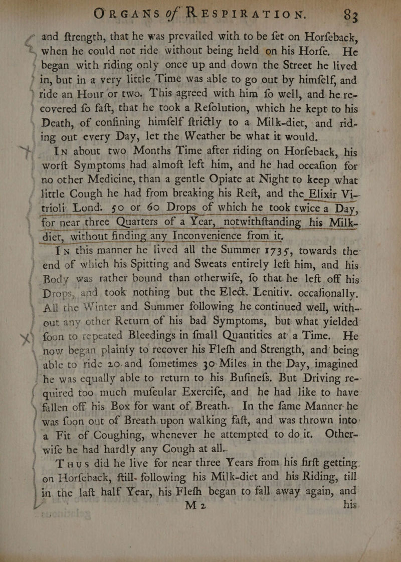 es, a” Ss Pie Oy ‘ began with riding only once up and down the Street he lived ing out every Day, let the Weather be what it andy In about two Months Time after riding on Horfeback, his: » no other Medicine, than a gentle ope at Night to keep what for near three Quarters of a Year, notwithftanding his Milk-. Tn this manner he lived all the Summer 173 1735, towards the: end of which his Spitting and Sweats entirely left him, and his Drops, and took nothing but the Elect. Lenitiy. occalionally. ee soma, . now began plainly to recover his Flefh and Strength, and being ‘able to ride 20.and fometimes: 30: Miles. in the Day, imagined. : he was equally able to return to his. Bufinefs. But Driving re-. quired too much mufeular Exercife, and he had like to have: . fallen off his Box for want of, Breath.. In the fame Manner he / was foon out of Breath. upon walking faft, and was thrown into: a Fit of Coughing, whenever he attempted to doit. Other-. . wife he had hardly any Cough at all. ' Tuaus did he live for near three Years from his firft getting. ' on Horfeback, ftill- following his Milk-diet and his Riding, till, in. the laft half Year, his Fleth began to fall. away again, and ve 7 M 2 his.