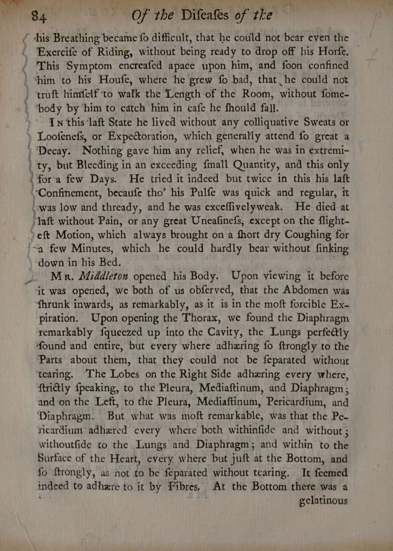 “this Breathing became fo difficult, that he could not bear even ‘the ‘Exercife of Rial. without hele ready to drop off his Horfe. © This Symptom encreafed apace upon him, and foon confined ‘him to his Houfe, where ‘he grew fo bad, that he could not truft hintfelf ‘to svat the Length ‘of the Roun! without fome- 1 DOSY, by ‘him to catch him in cafe he fhould fall. Tn this ‘laft State he lived without any colliquative Sweats or ) Loofenefs, or Expectoration, which generally attend fo great a ) Decay. Nothing gave him any relief, when he was 1n extremi- | ty, but Bleeding in an exceeding {mall Quantity, and this only fora few Days. He tried it indeed but twice in this his laft Confinement, becaufe tho’ his Pulfe was quick and regular, it owas low and thready, and he was exceflivelyweak. He died-at ‘Taft without Pain, or any great Uneafinefs, except on the flight- jeft Motion, wien always brought on a fhort dry Coughing for “a few Minutes; which he could hardly bear without finking '-down in his Bed. Mr. Middleton opened his Body. Upon viewing it before it was opened, we both of us obferved, that the Abdomen was ‘fhrunk inwards, as remarkably, as it is in the moft forcible Ex- piration. Upon opening the Thorax, we found the Diaphragm remarkably fqueezed up into the Cavity, the Lungs perfeétly found and entire, but every where adhering fo ftrongly to the Parts about them, that they could not be feparated withont tearing. The Lobes on the Right Side adhering every where, ftrittly {peaking, to the Pleura, Mediaftinum, and Diaphragm ; and on the Left, to the Pleura, Mediaftinum, Pericardtum, and ‘Diaphragm. But what was moft remarkable, was that the Pe- ricardium adhered every where both withinfide and without ; withoutfide to the Lungs and Diaphragm; and within to the Surface of the Heart, every, where but juft at the Bottom, and fo ftrongly, as not to be feparated without tearing. It feemed indeed to adhere to it by Pibres. At the Bottom there was a ; | eelatinous