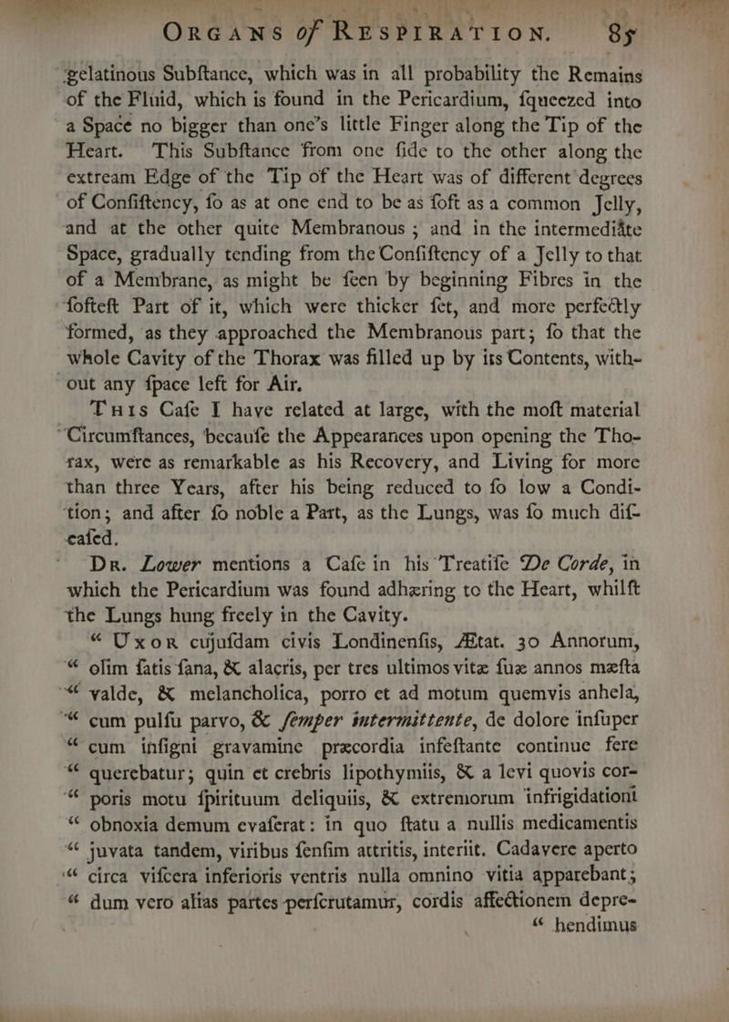 ‘gelatinous Subftance, which was in all probability the Remains of the Fluid, which is found in the Pericardium, fqueezed into a Space no bigger than one’s little Finger along the Tip of the Heart. This Subftance from one fide to the other along the extream Edge of the Tip of the Heart was of different degrees of Confiftency, fo as at one end to be as foft asa common Jelly, and at the other quite Membranous ; and in the intermediate Space, gradually tending from the Confiftency of a Jelly to that of a Membrane, as might be feen by beginning Fibres in the fofteft Part of it, which were thicker fet, and more perfedly formed, as they niproached the Membranous part; fo that the whole Cavity of the Thorax was filled up by iss Contents, with- out any fpace left for Air. Tris Cafe I have related at large, with the moft material “Circumftances, 'becaufe the Appearances upon opening the Tho- vax, were as remarkable as his Recovery, and Living for more than three Years, after his being reduced to fo low a Condi- ‘tion; and after fo noble a Part, as the Lungs, was fo much dif- ated. Dr. Lower mentions a Cafe in his Treatife De Corde, in which the Pericardium was found adhering to the Heart, whilft the Lungs hung freely in the Cavity. “Uxor cujufdam civis Londinenfis, AZtat. 30 Annorum, « ofim fatis fana, &amp; alacris, per tres ultimos vite fue annos mefta ~“ valde, &amp; melancholica, porro et ad motum quemvis anhela, ““ cum pulfu parvo, &amp; femper intermittente, de dolore infuper “cum infigni gtavamine precordia infeftante continue fere be querebatur ; quin et crebris lipothymiis, &amp; a levi quovis cor- “poris motu fpirituum deliquiis, &amp; extremorum ‘infrigidationt “* obnoxia demum evaferat: in quo {tatu a nullis medicamentis gh juvata tandem, viribus fenfim attritis, interitt. Cadavere aperto ‘“ circa vifcera Mvertoris yventris nulla omnino vitia apparebant; dum vero alias partes -perfcrutamur, cordis affectionem depre- “ hendimus