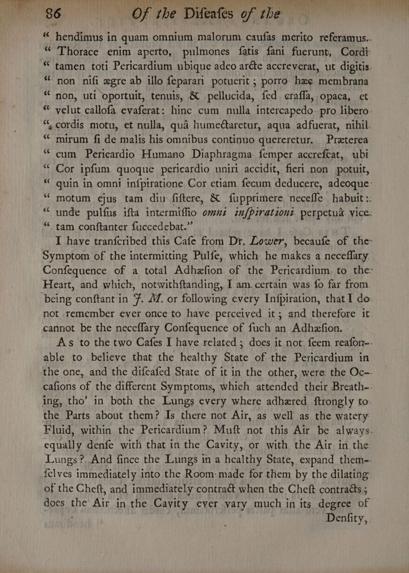 TS RELA TO iT oot ek Bt ete ce oh. oa ht ak NI ees ek BSE) ‘ 4 86 OOF the Difeates of the «“ hendimus in quam omnium malorum caufas merito referamus.. “ Thorace enim aperte, pulmones fatis fani fuerunt, Cord “ tamen toti Pericardium ubique adeo ar¢te accreverat, ut digitis. * non nifi zgre ab illo feparari potuerit ;. porro hee membrana ** non, uti ‘oportuit, tenuis, &amp; pellucida, fed eraffla, opaca, et “ velut callofa evaferat: hinc cum nulla intercapedo- pro libero. “. cordis motu, et nulla, qua humectaretur, aqua adfuerat, nihil. -mirum fi de malis his omnibus continuo quereretur. Preterea cum Pericardio Humano Diaphragma. femper accreftat, ubi Ahr ipfum. quoque pericardio uniri accidit, fieri non potuit, “ quin in omni infptratione Cor etiam fecum eters adeoque: “ motum ejus tam diufiftere, &amp; fupprimere Necette habutt :: “ unde pulfus ifta intermiffio omni infpirationi perpetud. vice “tam conftanter fuccedebat.” I have tranfcribed this Cafe from Dr. Lower, becaufe of the- Symptom of the intermitting Pulfe, which he makes a neceflary Confequence of a total Adhzfion of the Pericardium., to the: Heart, and which, notwithftanding, I am. certain was-fo far from. — being conftantin 7 JZ. or following every Infpiration, that I do- not remember ever once to have perceived it; and therefore it cannot be the neceflary Confequence of fuch an. Adhzfion. As to the two Cafes I have related ; does it not feem reafon-. able to believe that the healthy State of the Pericardium in the one, and the difeafed State of it in the other, were: the Oc-- cafions of the different Symptoms, which attended their Breath-. ing, tho’ in both the Lungs every where adhered ftrongly to: the Parts about them? Is there not Air, as well as the watery Fluid, within the Pericardium? Muft not this Air be always. equally denfe with that in the Cavity, or with the Air in the Lungs ?.. And fince the Lungs in a healthy State, expand them-- felves immediately into the Room: made for them by the dilating: of the Cheft, and immediately contraét when the Cheft contracts ; does the Air in the Cayity ever vary much in its degree of . | _ Denfity,.