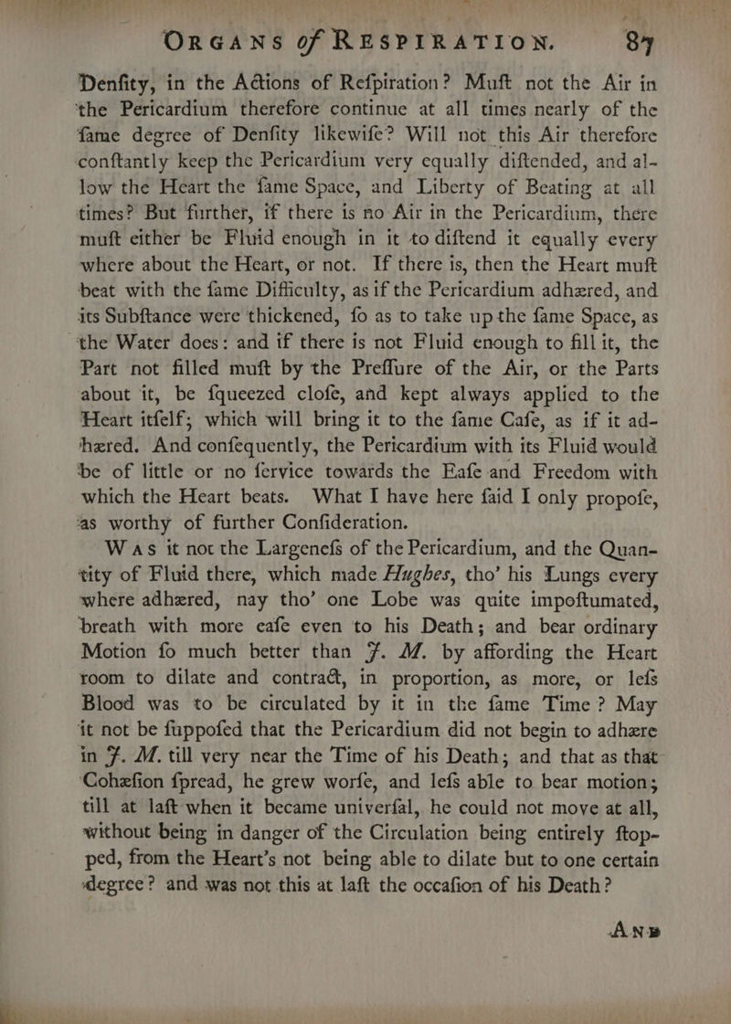 Denfity, in the Adtions of Refpiration? Muft not the Air in fame degree of Denfity likewife? Will not this Air therefore low the Heart the fame Space, and Liberty of Beating at all times? But further, if there is no Air in the Pericardium, there muft either be Fluid enough in it to diftend it equally every where about the Heart, or not. If there 1s, then the Heart muft beat with the fame Difficulty, asif the Pericardium adhered, and its Subftance were thickened, fo as to take up the fame Space, as Part not filled muft by the Preflure of the Air, or the Parts about it, be fqueezed clofe, and kept always applied to the Heart itfelf; which will bring it to the fame Cafe, as if it ad- hered. And confequently, the Pericardium with its Fluid would be of little or no fervice towards the Eafe and Freedom with which the Heart beats. What I have here faid I only propofe, as worthy of further Confideration. W as it not the Largenefs of the Pericardium, and the Quan- tity of Flutd there, which made Hughes, tho’ his Lungs every where adhered, nay tho’ one Lobe was quite impoftumated, breath with more eafe even to his Death; and bear ordinary Motion fo much better than 7. M. by affording the Heart room to dilate and contraét, in proportion, as more, or lefs Blood was to be circulated by it in the fame Time ? May it not be fuppofed that the Pericardium did not begin to adhzre in J. M. till very near the Time of his Death; and that as that ‘Cohefion fpread, he grew worfe, and lefs able to bear motion; till at laft when it became univerfal, he could not move at all, without being in danger of the Circulation being entirely ftop- ped, from the Heart’s not being able to dilate but to one certain degree? and was not this at laft the occafion of his Death? AN.