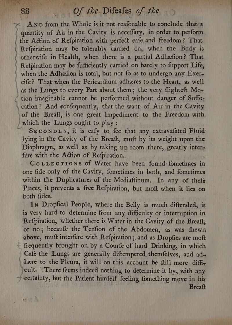 ( ry ae 1 Of the Difeafes pi rhe ~ Anp from the Whole is it-not. ragtonalite to conclude thatra ' quantity of Air in the Cavity is neceflary, in order to perform | the Action of Refpiration with perfe&amp; eafe and freedom? That : | Refpiration may be tolerably carried on, when the Body is ( otherwife in Health, when there is a partial Adhefion? That Refpiration may be fufficiently carried on barely to fupport Life, » when the Adhefion is total, but not fo as to undergo any Exer- \ cife? That: when the ete es adheres to the Heart, as well \ as the Lungs to every Part about them; the very. flighteft, Mo- _£ tion imaginable cannot be performed. ane danger of Suffo- \ cation? And confequently, that the want of Air in the Cavity, \of the Breaft, is one great Impediment. to the Freedom with. / which the Tarings ought to. play : “ GECONDLY, it is eafy to fee that any extravafated Fluid’ lying in the Cavity of the Breaft, muft by its weight upon the Diaphragm, as well as by taking up room there, greatly inten fere with the Action of Reganen, CoLLECTIONS of Water have been found: fomctimes in one fide only of the Cavity, fometimes in both, and fometimes within the Duplicatures of the Mediaftinum. In any of thefe Places, it prevents a free Refpiration, but moft when it lies on both fides. In Dropfical People, where the Belly is much diftended, it is very hard to determine from any difficulty or interruption in Refpiratton, whether there is Water in the Cayity, of the Breaft, or no; becaufe the Tenfion of the Abdomen, as was. fhewn aWeee muft interfere with Refpiration;. and as Dropfies are moft ~ frequently brouglit on by a Courfe of hard. Drinking, in which Cafe the Lungs are generally diftempered.themfelves, and ad- » here to the Piety: it will on this account be ftill more. diffi- yeult. “There feems Be nothing to determine it by, with any yi RE but the Patient himfelf feeling fomething move in his Breaft