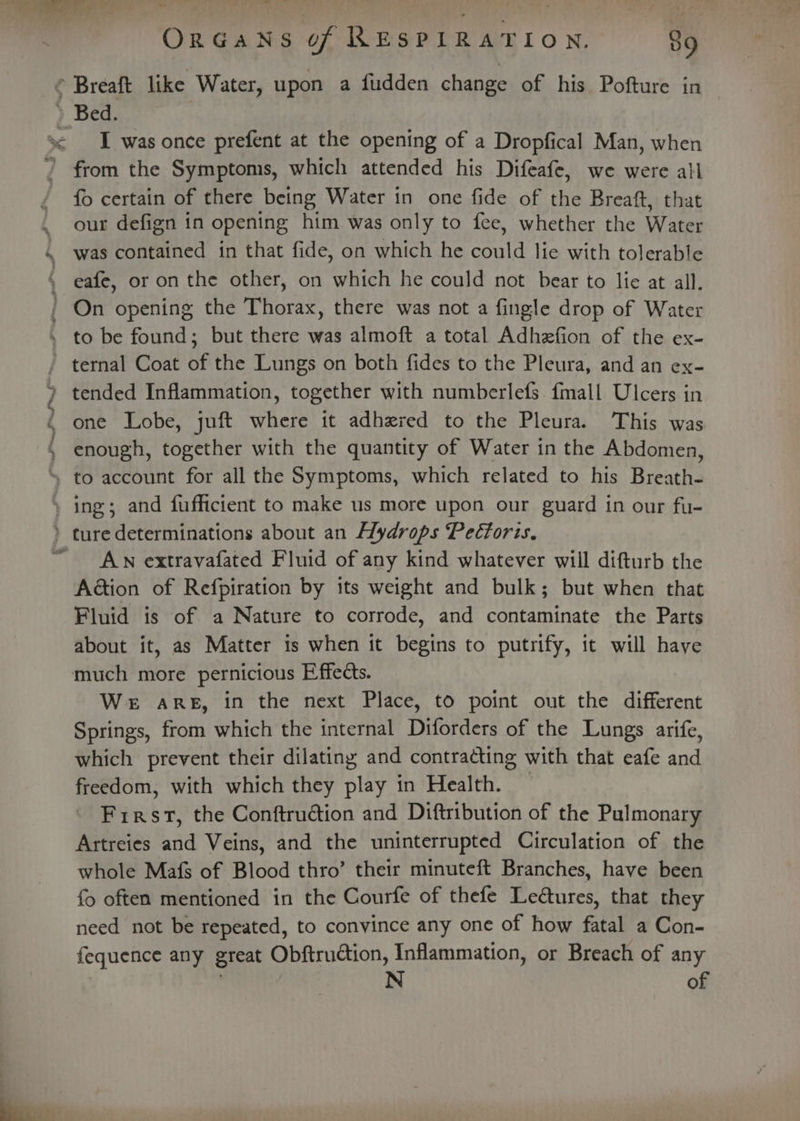 ™ Breaft like Water, upon a fudden change of his Pofture in Bed. I was once prefent at the opening of a Dropfical Man, when i a tet ee ee ae fo certain of there being Water in one fide of the Breaft, that our defign in opening him was only to fee, whether the Water was contained in that fide, on which he could lie with tolerable eafe, or on the other, on which he could not bear to lie at all. On opening the Thorax, there was not a fingle drop of Water to be found; but there was almoft a total Adhefion of the ex- ternal Coat of the Lungs on both fides to the Pleura, and an ex- tended Inflammation, together with numberlefs fmall Ulcers in one Lobe, juft where it adhered to the Pleura. This was enough, together with the quantity of Water in the Abdomen, AN extravafated Fluid of any kind whatever will difturb the A@tion of Refpiration by its weight and bulk; but when that Fluid is of a Nature to corrode, and contaminate the Parts about it, as Matter is when it begins to putrify, it will have We aReE, in the next Place, to point out the different Springs, from which the internal Diforders of the Lungs arife, which prevent their dilating and contracting with that eafe and freedom, with which they play in Health. First, the Conftruction and Diftribution of the Pulmonary Arstreies and Veins, and the uninterrupted Circulation of the whole Mafs of Blood thro’ their minuteft Branches, have been {o often mentioned in the Courfe of thefe Letures, that they need not be repeated, to convince any one of how fatal a Con- fequence any great Obftruction, Inflammation, or Breach of any : N of