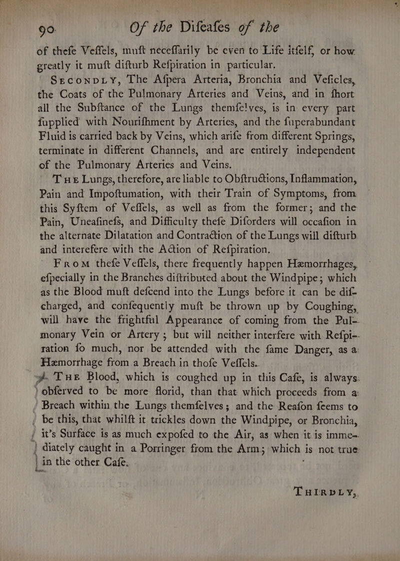 of thefe Veffels, muft neceffarily be even to Life itfelf, or how ereatly it muft difturb Refpiration in particular. SeconpLy, The Afpera Arterta, Bronchia and Veficles, the Coats of the Pulmonary Arteries and Veins, and in fhort all the Subftance of the Lungs themfe!ves, is in every part fupplied with Nourifhment by Arteries, and the fuperabundant Fluid is carried back by Veins, which arife from different Springs, terminate in different Channels, and are entirely independent of the Pulmonary Arteries and Veins. T ue Lungs, therefore, are liable to Obftructions, Inflammation, Pain and Impoftumation, with their Train of Symptoms, from this Syftem of Veffels, as well as from the former; and the Pain, Uneafinefs, and Difficulty thefe Diforders will occafion in the alternate Dilatation and Contraction of the Lungs will difturb and interefere with the Action of Refpiration. From thefe Veffels, there frequently happen Hzmorrhages,. efpecially in the Branches diftributed about the Windpipe; which as the Blood muft defcend into the Lungs before it can be dif- charged, and confequently muft be thrown up by Coughing, will have the frightful Appearance of coming from the Pul- monary Vein or Artery ; but will neither interfere with Refpi-. ration fo much, nor be attended with the fame Danger, as a Hemorrhage from a Breach in thofe Veffels.. y@ Tue Blood, which is coughed up in this Cafe, is always: ) obferved to be more florid, than that which proceeds from a: - Breach within the Lungs themfelves; and the Reafon feems to _ be this, that whilft it trickles down the Windpipe, or Bronchia, / it’s Surface is as much expofed to the Air, as when it is imme=- | diately caught in a Porringer from the Arm; which 4 Is not true | in the other Cafe. THIRDLY,