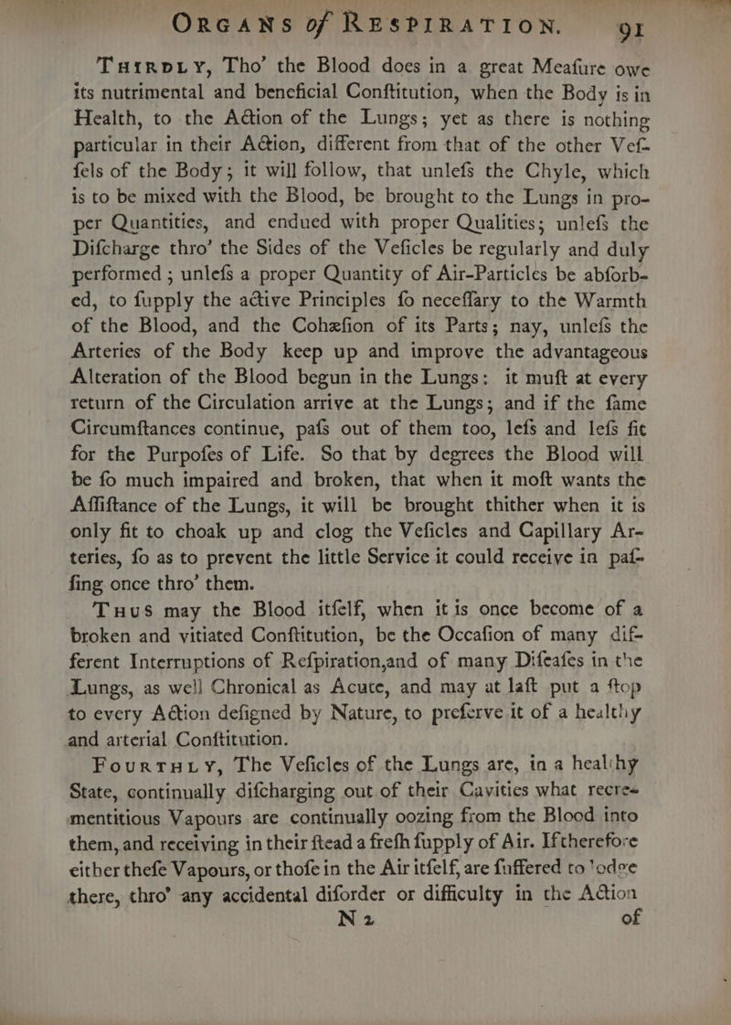 THirRDLY, Tho’ the Blood does in a great Meafure owe its nutrimental and beneficial Conftitution, when the Body is in Health, to the Aétion of the Lungs; yet as there is nothing particular in their Action, different from that of the other Vef- fels of the Body; it will follow, that unlefs the Chyle, which is to be mixed with the Blood, be brought to the Lungs in pro- per Quantities, and endued with proper Qualities; unlef$ the Difcharge thro’ the Sides of the Veficles be regularly and duly performed ; unlefs a proper Quantity of Air-Particles be abforb- ed, to fupply the active Principles fo neceflary to the Warmth of the Blood, and the Cohefion of its Parts; nay, unlefs the Arteries of the Body keep up and improve the advantageous Alteration of the Blood begun in the Lungs: it muft at every return of the Circulation arrive at the Lungs; and if the fame Circumftances continue, pafs out of them too, lefs and lefs fit for the Purpofes of Life. So that by degrees the Blood will be fo much impaired and broken, that when it moft wants the Affiftance of the Lungs, it will be brought thither when it is only fit to choak up and clog the Veficles and Capillary Ar- teries, fo as to prevent the little Service it could receive in paf- fing once thro’ them. Tuus may the Blood itfelf, when itis once become of a broken and vitiated Conftitution, be the Occafion of many dif- ferent Interruptions of Refpiration,and of many Difeafes in the Lungs, as we!l Chronical as Acute, and may at laft put a ftop to every Action defigned by Nature, to preferve it of a healthy and arterial Conftitution. Fourtuty, The Veficles of the Lungs are, tn a healihy State, continually difcharging out of their Cavities what recre« mentitious Vapours are continually oozing from the Blood into them, and receiving in their ftead a frefh fupply of Air. Iftherefore either thefe Vapours, or thofe in the Air itfelf, are fuffered to 'odee there, thro’ any accidental diforder or difficulty in the camer N 2 °