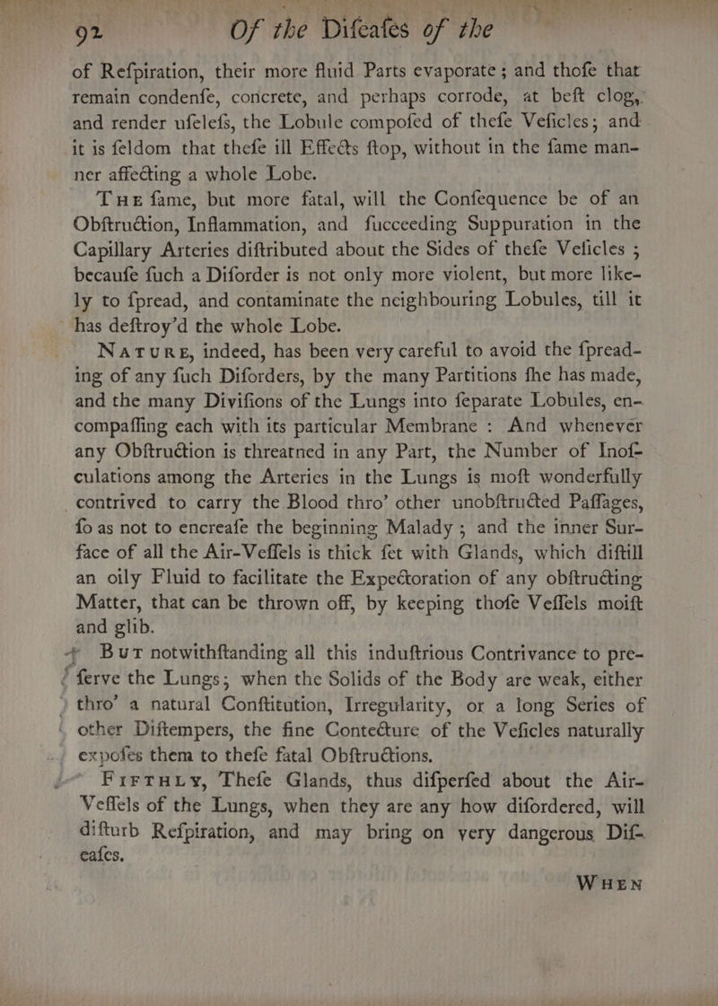 of Refpiration, their more fluid Parts evaporate ; and thofe that remain condenfe, coricrete, and perhaps corrode, at beft clog,: and render ufelefs, the Lobule compofed of thefe Veficles; and it is feldom that thefe ill Effe@s ftop, without in the fame man- ner affecting a whole Lobe. Tue fame, but more fatal, will the Confequence be of an Obftruction, Inflammation, and fucceeding Suppuration tn the Capillary Arteries diftributed about the Sides of thefe Velicles ; becaufe fuch a Diforder is not only more violent, but more like- ly to fpread, and contaminate the neighbouring Lobules, till it has deftroy’d the whole Lobe. Nature, indeed, has been very careful to avoid the {pread- ing of any fuch Diforders, by the many Partitions fhe has made, and the many Divifions of the Lungs into feparate Lobules, en- compaffing each with its particular Membrane : And whenever any Obftrudction is threatned in any Part, the Number of Inof- culations among the Arteries in the Lungs is moft wonderfully contrived to carry the Blood thro’ other unobftructed Paffages, fo as not to encreafe the beginning Malady ; and the inner Sur- face of all the Air-Veffels is thick fet with Glands, which diftill an oily Fluid to facilitate the Expectoration of any obftructing Matter, that can be thrown off, by keeping thofe Veffels moift and sti: ~ Burt notwithftanding all this induftrious Contrivance to pre ‘ ferve the Lungs; when the Solids of the Body are weak, either » thro’ a fehl Gonttitation’ Irregularity, or a long Seib2 of ‘other Diftempers, the fine Conteéture of the Veficles naturally expofes them to thefe fatal Obftructions. FirtHey, Thefe. Glands, thus difperfed about the Air- Veffels of the Lungs, when hey are any how difordered, will di hie Refpiration, and may bring on yery dangerous Dif- eafes WHEN