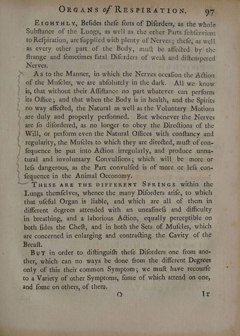 E1GHTHLY, Befides thefe forts of Diforders, as the whole Subftance of the Lungs, as well as the other Parts fubfervient to Refpiration, are fupplied with plenty of Nerves; thefe, as well as every other part of the Body, muft be affected by the {trange and fometimes fatal Diforders of weak and diftempered Nerves. As to the Manner, in which the Nerves occafion the A&amp;ion of the Mufcles, we are abfolutely in the dark. All we know no way affeéted, the Natural as well as the Voluntary Motions ) , fequence in the Animal Oeconomy. Lungs themfelves, whence the many Diforders arife, to which that ufeful Organ is liable, and which are all of them in different degrees attended with an uneafinefs and difficulty in breathing, and a laborious Ation, equally perceptible on both fides the Cheft, and in both the Sets of Mufcles, which are concerned in enlarging and contracting the Cavity of the Breaft. BuT in order to diftinguifh thefe Diforders one from ano- ther, which can no ways be done from the different Degrees only of this their common Symptom; we muft have recourfe to a Variety of other Symptoms, fome of which attend on one, and fome on others, of them. | Q | It
