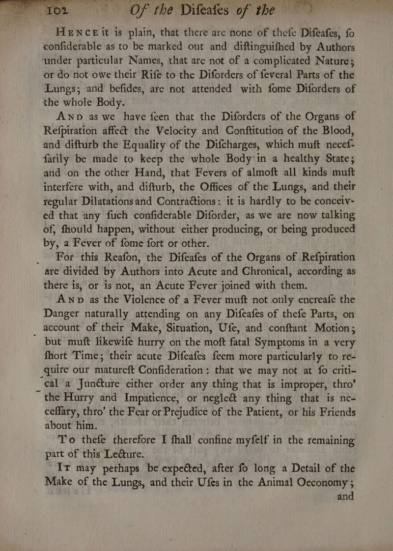 HENCE it is plain, that there are none of thefe Difeafes, fo confiderable as to be marked out and diftinguifhed by Authors under particular Names, that are not of a complicated Nature; or donot owe their Rife to the Diforders of feveral Parts of the Lungs; and befides, are not attended with fome Diforders of the whole Body. ANp as we have feen that the Diforders of the Organs of Refpiration affeét the Velocity and Conftitution of the Blood, and difturb the Equality of the Difcharges, which muft necef- farily be made to keep the whole Body in a healthy State; and on the other Hand, that Fevers of almoft all kinds muft interfere with, and difturb, the Offices of the Lungs, and their regular Dilatationsand Contractions: it is hardly to be conceiv- ed that any fuch confiderable Diforder, as we are now talking of, fhould happen, without either producing, or being produced by, a Fever of fome fort or other. _ For this Reafon, the Difeafes of the Organs of Refpiration are divided by Authors into Acute and Chronical, according as there is, or is not, an Acute Fever joined with them. AwNp as the Violence of a Fever muft not only encreafe the Danger naturally attending on any Difeafes of thefe Parts, on account of their Make, Situation, Ufe, and conftant Motion; ~ but muft likewife hurry on the moft fatal Symptoms in a very fhort Time; their acute Difeafes feem more particularly to re- quire our matureft Confideration: that we may not at fo criti- ‘eal a Junéture either order any thing that is improper, thro’ ~ the Hurry and Impatience, or negle&amp;t any thing that is ne- ceflary, thro’ the Fear or Prejudice of the Patient, or his Friends about him. To thefe therefore I fhall confine myfelf in the remaining part of this Ledture. Ir may perhaps be expeéted, after fo long a Detail of the Make of the Lungs, and their Ufes in the Animal Oceconomy ; and