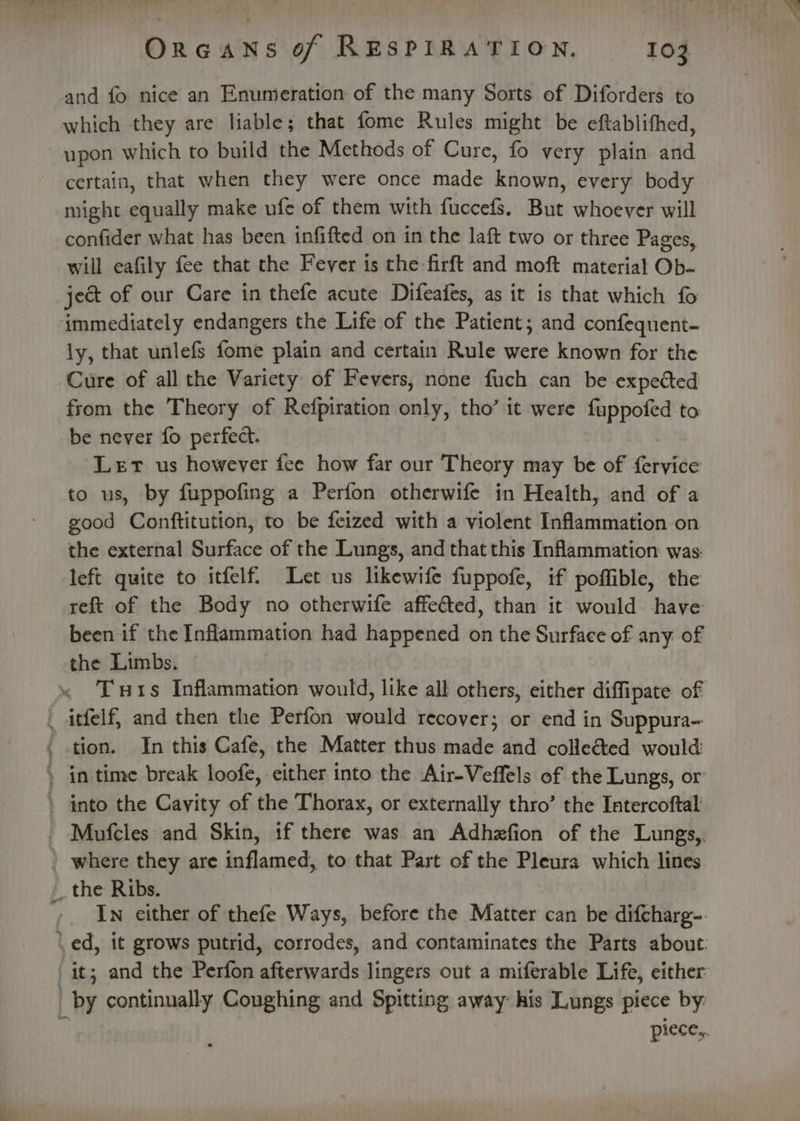 and fo nice an Enumeration of the many Sorts of Diforders to which they are liable; that fome Rules might be eftablithed, upon which to build the Methods of Cure, fo very plain and certain, that when they were once made RAs every body might equally make ufe of them with fuccefs. But whoever will confider what has been infifted on in the laft two or three Pages, will eafily fee that the Fever is the firft and moft material Ob- ject of our Care in thefe acute Difeafes, as it is that which fo ly, that unlefs fome plain and certain Rule were known for the Cure of all the Variety of Fevers, none fuch can be expected from the Theory of Refpiration only, tho’ it were fuppofed to be never fo perfect. Let us however fee how far our Theory may be of fervice to us, by fuppofing a Perfon otherwife in Health, and of a good Conftitution, to be feized with a violent Inflammation on the external Surface of the Lungs, and that this Inflammation was: left quite to itfelf. Let us likewife fuppofe, if poffible, the reft of the Body no otherwife affected, than it would have been if the Inflammation had happened on the Surface of any of the Limbs. Tuts Inflammation would, like all others, either diffipate of oe tion. In this Cafe, the Matter thus made and colle&amp;ed would where they are inflamed, to that Part of the Pleura which lines In either of thefe Ways, before the Matter can be difcharg-. it; and the Perfon afterwards lingers out a miferable Life, either by continually Coughing and Spitting away his Lungs piece by. piece,.