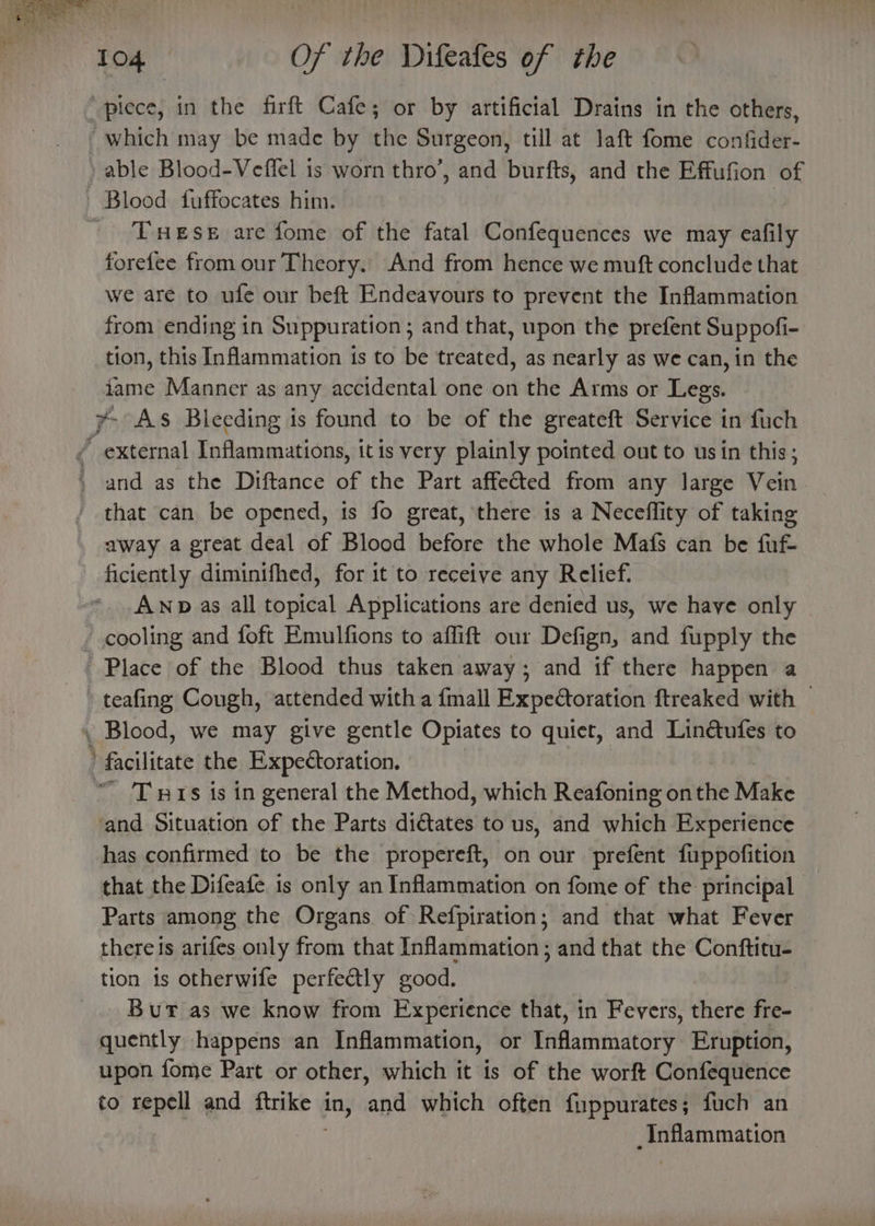 “piece, in the firft Cafe; or by artificial Drains in the others, which may be made by the Surgeon, till at laft fome confider- » able Blood-Veflel is worn thro’, and burfts, and the Effufion of - Blood fuffocates him. | ' Tueses are fome of the fatal Confequences we may eafily forefee from our Theory. And from hence we muft conclude that we are to ufe our beft Endeavours to prevent the Inflammation from ending in Suppuration; and that, upon the prefent Suppofi- tion, this Inflammation is to be treated, as nearly as we can, in the tame Manner as any accidental one on the Arms or Legs. y- As Bleeding is found to be of the greateft Service in fuch / external Inflammations, itis very plainly pointed ont to usin this; ' and as the Diftance of the Part affected from any large Vein that can be opened, is fo great, there is a Neceflity of taking away a great deal of Blood before the whole Mafs can be fuf- ficiently diminifhed, for it to receive any Relief. AwNp as all topical Applications are denied us, we have only © - cooling and foft Emulfions to affift our Defign, and fupply the Place of the Blood thus taken away; and if there happen a teafing Cough, attended with a {mall Expedtoration ftreaked with — . Blood, we may give gentle Opiates to quiet, and Linétufes to ’ facilitate the Expedtoration. “ 'Tnis is in general the Method, which Reafoning onthe Make ‘and Situation of the Parts dictates to us, and which Experience has confirmed to be the propereft, on our prefent fuppofition that the Difeafe is only an Inflammation on fome of the principal Parts among the Organs of Refpiration; and that what Fever there is arifes only from that Inflammation; and that the Conftitu- tion is otherwife perfectly good. _.. Bur as we know from Experience that, in Fevers, there fre~ quently happens an Inflammation, or Baflamanncary Eruption, upon fome Part or other, which it is of the worft Confequence to repell and Lhe in, and which often fuppurates; fuch an : _Inflammation