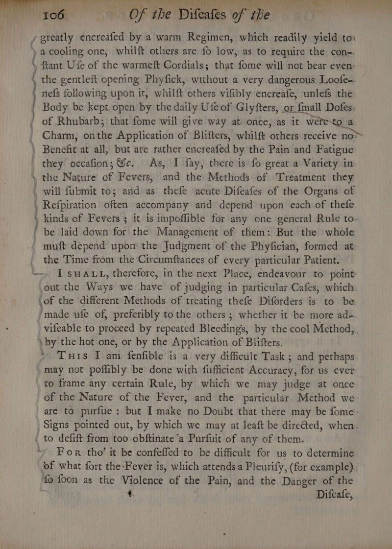 gecanll hiya. ae Oe cyte EA tO i ih 106 ~=—ti‘(‘éeé«OS the Difeales of the ereatly encreafed by a warm Regimen, which readily: yield to: a cooling one, whilft others are fo low, as to require the con-. fiant Ufe of the warmeft Cordials; that fome will not bear even: the gentleft opening Phyfick, without a very dangerous Loofe-. nefs following upon it, whilft others vifibly encreafe, unlefs the Body be kept open by the daily Ute of Glyfters, or {mall Dofes. of Rhubarb; that fome will give way at: once, as it were. to a Charm, on the Application Bf Blifters, whilft others receive no* the Time from the Circumftanees of every particular Patient. I suaut, therefore, in the next Place, endeavour to point: Tuis Tam fenfible is a very difficult Task ; and perhaps. are to purfue: but I make no Doubt that there may be fome-