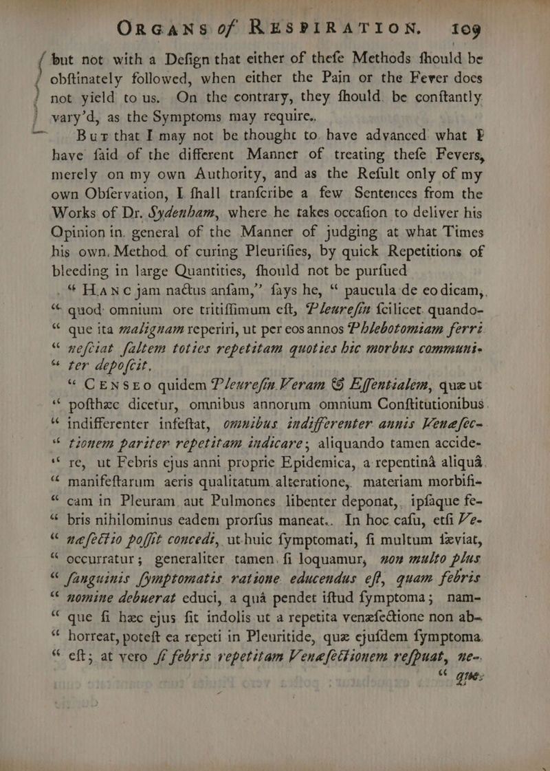 ( but not with a Defign that either of thefe Methods fhould be { obftinately followed, when either the Pain or the Fever does / not yield tous. On the contrary, they fhould. be conftantly: ' vary’d, as the Symptoms may require., ~~ Bur that I may not be thought to. have advanced: what FE have faid of the different Manner of treating thefe Fevers, merely on my own Authority, and as the Refult only of my own Obfervation, I. fhall tranfcribe a few Sentences from the Works of Dr. Sydenham, where he takes occafion to deliver his Opinion in. general of the Manner of judging at what Times his own. Method. of curing Pleurifies, by quick Repetitions of bleeding in large Quantities, fhould not be purfued _“ Hanc jam nactus anfam,” fays he, “ paucula de eodicam,, “ guod: omnium ore tritiffimum eft, Plearefin {cilicet. quando- “ que ita malignam reperiri, ut per eosannos Phlebotomiam ferri “ nefciat faltem toties repetitam quoties hic morbus communi- “ ter depofeit. “ CENSEO quidem Plearefin Veram &amp; Effentialem, que ut ‘““ pofthee dicetur, omnibus annorum omnium Conftitutionibus . ** indifferenter infeftat, omuzbus indifferenter aunis Venafec~. “ tionem pariter repetitam zudicare; aliquando tamen accide- ‘“ re, ut Febris ejus anni propric Piidenica. 4 repentina aliqua. ‘¢ manifeftarum aeris qualitatum alteratione,. materiam morbifi- “cam in Pleuram aut Pulmones libenter deponat,. ipfaque fe- “ bris nthilominus eadem prorfus maneat.. In hoc. cafu, etfi Ve- “ nafectio polit concedt, ut-huic fymptomati, fi multum deviat, “ occurratur; generaliter tamen. fi loquamur, won multo plus “ fanguinis [ymptomatis ratione educendus eff, quam febris “* nomine debuerat educi, a qua pendet iftud fymptoma; nam- “que fi hee ejus fit indolis ut a repetita venefedione non ab- “« horreat, poteft ea repeti in Pleuritide, que ejufdem fymptoma. “ eft; at yero ff febris repetitam Venafettionem refpuat, nen. c¢ Qibe:
