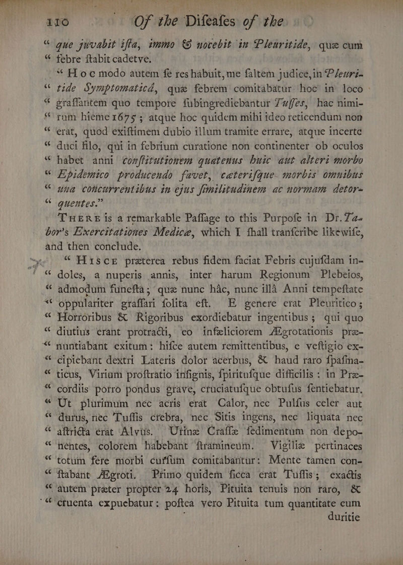 she. ee ray ¥ Th eC febre ftabit cadetve. tide Symptomaticd, que febrem comitabatur hoc in loco » graffantem quo tempore fubingrediebantur 7uffes, hac nimi- rum hieme 1675 5 atque hoc quidem mihi ideo reticendum nop erat, quod exiftimem dubio illum tramite errare, atque incerte duci filo, qui in febrium curatione non continenter ob oculos habet anni conffitutionem quatenus buic aut altert morbo Lipidemico producendo favet, caeterifque- morbis omnibus una concurrentibus tn ejus fimilitudinem ac normam detor- THERE is a remarkable Paflage to this Purpofe in Dr.7a- “ Hisce preterea rebus fidem faciat Febris cujufdam tn- doles, a nuperis annis, inter harum Regionum Plebetos, admodum funefta; que nunc hac, nunc illd Anni tempeftate oppulariter graffari folita eft. EE genere erat Pleuritico; Horroribus &amp; Rigoribus exordiebatur ingentibus ; qui quo diutius erant protracti, eo infxliciorem A#erotationis pre- nuntiabant exitum: hifce autem remittentibus, e veftigio ex- cipiebant dextri Lateris dolor acerbus, &amp; haud raro fpafma- ticus, Viriam proftratio infignis, fpiritufque difficilis : in Pre- cordits porro pondus grave, cruciatufque obtufus fentiebatur, Ut plurimum nec acris erat Calor, nec Pulfus celer aut durus, nec Tuffis crebra, nec Sitis ingens, nec liquata nec aftrida erat Alvis. Utine Craffe fedimentum. non depo- nentes, colorem habebant ftramineim. Vigiliz pertinaces totum fere morbi curfum comitabantur: Mente tamen con- ftabant Atgroti. Primo quidem ficca erat Tuffis; exadtis ctuenta expuebatur: poftea vero Pituita tum quantitate cum duritie