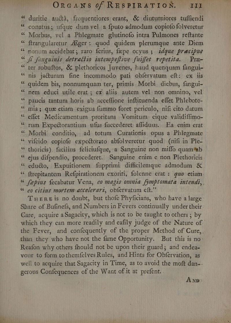 “~ nw duritie auéta, frequentiores erant, &amp; diuturniores tuffiendi “ conatus; ufque dumvel a {puto admodum copiofo folveretur “ Morbus, yel a Phlegmate glutinofo intra Pulmones reftante “ ftrangularetur Alger: quod quidem plerumque ante Diem “ nonum accidebat; raro ferius, fepe ocyus ; sdgue precipue “ ter robuftos, &amp; plethoricos Juvenes, haud quenquam fangui-. “‘ nis jacturam fine incommodo pati obfervatum eft: ex iis. “ quidem bis, nonnumquam ter, primis Morbi diebus, fangui- “ nem educi utile erat; ex aliis autem vel non omnino, vel ‘“* paucis tantum horis ab accefflione inftituenda effet Phleboto- “ mia; qu etiam exigua fummo foret periculo, nifi cito datum “ effet Medicamentum proritans Vomitum eique validtffimo- “rum Expectorantium ufus fuccederet affiduus. Ea enim erat. ““ Morbi conditio,. ad totum Curationis opus a Phlegmate “ vifcido copiofe expectorato abfolveretur quod (nifi in Ple- “ thoricis), facilius feliciufque, a Sanguine non miffo quam*ab ejus difpendio, procederet. Sanguine enim e non Plethoricis. educto, Expuitionem. fupprimi diffictlemque admodum &amp;. ftrepitantem Refpirationem exorifi, folenne erat: gao etiam. fepius fecabatur Vena, ¢o magis omnia fymptomata intendi,, “ co citins mortem:accelerart, obf{ervatum eft.” THERE is no doubt, but thofe Phyficians, who have a large’ Share of Bufinefs, and Numbers in Fevers continually under their: Care, acquire a Sagacity, which is not to be taught to others ; by which they can more readily and eafily judge of the Nature of the Fever, and confequently of the proper Method of Cure, . than they who have not the fame Opportunity. But this is no: Reafon why others fhould not be upon their guard; and endea- vour to form tothemfelves Rules, and Hints for Obfervation, as well to acquire that Sagacity in Time, as to avoid the moft dan-- gerous Confequences of the Want of-it at prefent. . “~ on -~ tial ~~ on a ~~ A Np: