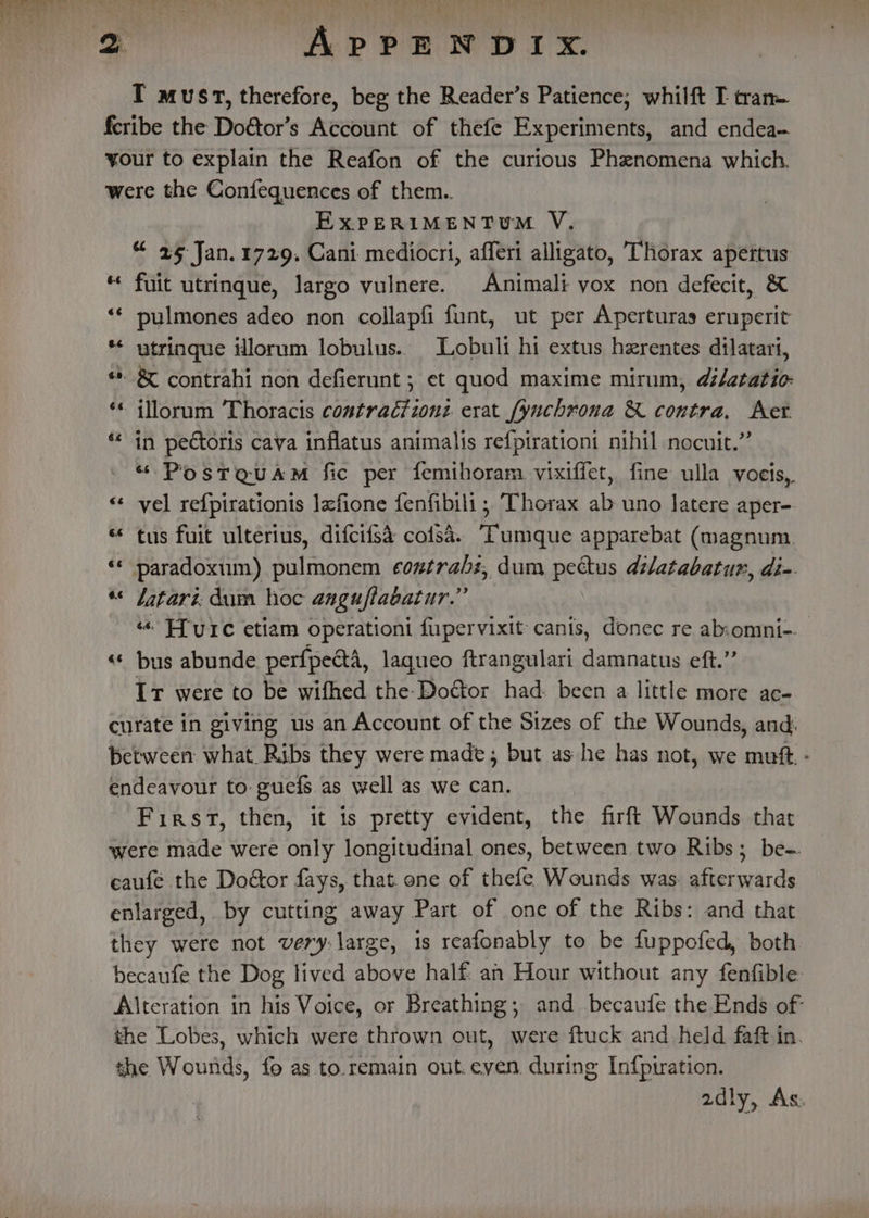 ey I must, therefore, beg the Reader’s Patience; whilft I tran feribe the Doétor’s Account of thefe Experiments, and endea- your to explain the Reafon of the curious Phenomena which. were the Confequences of them. ExPERIMENTU™M V., “ 25 Jan. 1729. Cani mediocri, afferi alligato, Thorax apertus fuit utrinque, largo vulnere. Animali vox non defecit, &amp; pulmones adeo non collapfi funt, ut per Aperturas eruperit * utrinque illorum lobulus. Lobuli hi extus herentes dilatari, “. &amp; contrahi non defierunt ; et quod maxime mirum, d/atatio- -illorum Thoracis contractionz erat fynchrona &amp; contra, Aet in pectoris cava inflatus animalis refpirationi nihil nocuit.”’ “ PostaQuam fic per femihoram vixiffet, fine ulla voeis, ‘«¢ vel refpirationis lefione fenfibili ; Thorax ab uno latere aper- tus fuit ulterius, difcifsd coisa. “Tumque apparebat (magnum. paradoxum) pulmonem coxtrahz, dum pectus dilatabatun, di-. «&lt; Jatari. dum hoc anguflabatur.” “ Ffeurce etiam operationi fiupervixit canis, donec re abomni-. «« bus abunde perfpedtA, laqueo ftrangulari damnatus eft.” It were to be wifhed the-Doétor had. been a little more ac- curate in giving us an Account of the Sizes of the Wounds, and: between what. Ribs they were made; but as he has not, we muft - endeavour to: guefs as well as we can. First, then, it is pretty evident, the firft Wounds that were made were only longitudinal ones, between two Ribs; be-. caufe the Doctor fays, that. one of thefe Wounds was. afterwards enlarged, by cutting away Part of one of the Ribs: and that they were not very: large, 1s reafonably to be fuppofed, both becaufe the Dog lived above half an Hour without any fenfible Alteration in his Voice, or Breathing; and becaufe the Ends of the Lobes, which were thrown out, were ftuck and held faft in. the Wounds, fo as to.remain out.eyen. during In{piration. 2dly, As. 6