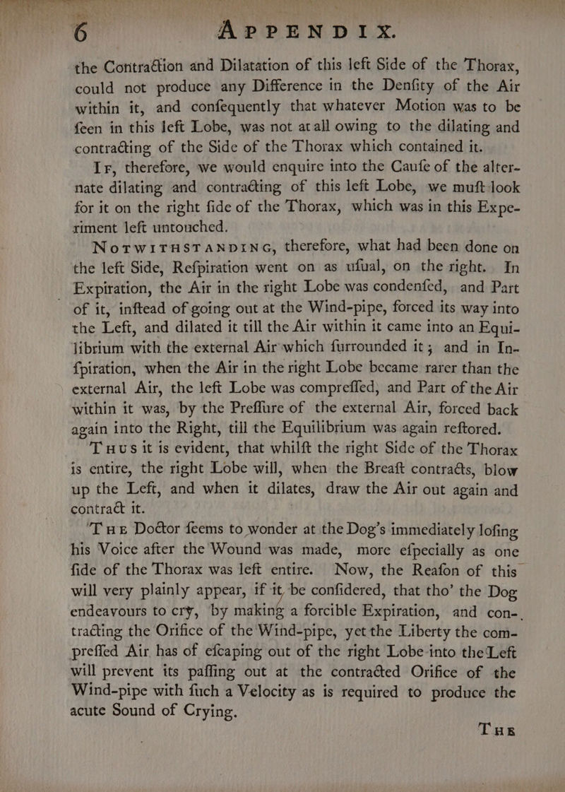 the Contraétion and Dilatation of this left Side of the Thorax, could not produce any Difference in the Denfity of the Air within it, and confequently that whatever Motion was to be feen in this left Lobe, was not atall owing to the dilating and contraéting of the Side of the Thorax which contained it. Ir, therefore, we would enquire into the Caufe of the alter- nate dilating and contracting of this left Lobe, we muft look for it on the right fide of the Thorax, which was in this Expe- ximent left untouched. NotwiTHSTANDING, therefore, what had been done on the left Side, Refpiration went on as ufual, on the right. In Expiration, the Air in the right Lobe was condenfed, and Part of it, inftead of going out at the Wind-pipe, forced its way into the Left, and dilated it till the Air within it came into an Equi- librium with the external Air which furrounded it; and in In- fpiration, when the Air in the right Lobe became rarer than the external Air, the left Lobe was comprefled; and Part of the Air | within it was, by the Preflure of the external Air, forced back again into the Right, till the Equilibrium was again reftored. ‘Tuus it is evident, that whilft the right Side of the Thorax is entire, the right Lobe will, when the Breaft contraéts, blow up the Left, and when it dilates draw the Air out again and contract it. ‘Tue Dottor feems to wonder at the Dog’s immediately lofing his Voice after the Wound was made, more efpecially as one fide of the Thorax was left entire. Now, the Reafon of this_ will very plainly appear, if it be confidered, that tho’ the Dog endeavours to cry, by making a forcible Expiration, and con-. tracting the Orifice of the Wind-pipe, yet the L iberty the com- Aaa Air has of efcaping out of the right Lobe into the Left will prevent its paffing out at the contracted Orifice of the Wind-pipe with fuch a Velocity as is required to produce the acute Sound of Crying.