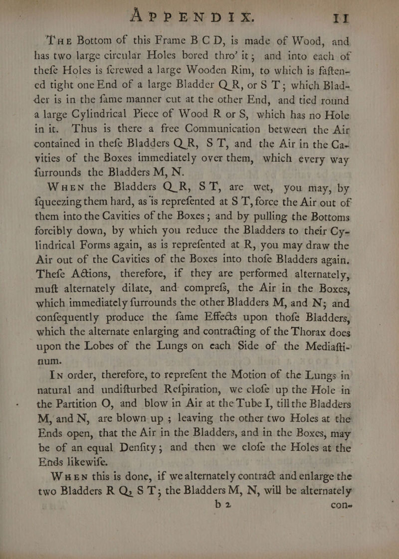 APPENDIX — Ir THe Bottom of this Frame B CD, is made of Wood, and has two large circular Holes bored thro’ it; and into each of thefe Holes is {crewed a large Wooden Rim, to which is faften- ed tight one End of a large Bladder Q R, or S T; which Blad- der is in the fame manner cut at the other End, and tied round a large Cylindrical Piece of Wood R or S, which has no Hole in it. [hus ts there a free Communication between the Air contained in thefe Bladders Q.R, S T, and the Air in the Cae vities of the Boxes immediately over them, which every way furrounds the Bladders M, N. WHEN the Bladders Q_R, ST, are wet, you may, by {queezing them hard, as is reprefented at ST, force the Air out of them into the Cavities of the Boxes; and by pulling the Bottoms forcibly down, by which you reduce the Bladders to their Cy- lindrical Forms again, as is reprefented at R, you may draw the Air out of the Cavities of the Boxes into thofe Bladders again. Thefe A@tions, therefore, if they are performed alternately, muft alternately dilate, and comprefs, the Air in the Boxes, which immediately furrounds the other Bladders M, and N; and confequently produce the fame Effects upon thofe Bladders, which the alternate enlarging and contracting of the Thorax does upon the Lobes of the Lungs on each Side of the Mediafti- num. In order, therefore, to reprefent the Motion of the Lungs in natural and undifturbed Refpiration, we clofe up the Hole in the Partition O, and blow in Air at the Tube I, tillthe Bladders M,'and N, are blown up ; leaving the other two Holes at the Ends open, that the Air in the Bladders, and in the Boxes, may be of an equal Denfity; and then we clofe the Holes at the Ends likewife. WHEN this is done, if wealternately contract and enlarge the two Bladders R Q, S T; the Bladders M, N, will be alternately , b 2 cone