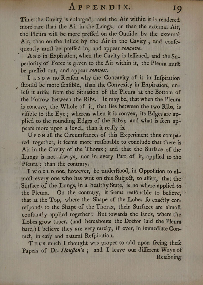 Tt Tee .. ) Pt ee eee coe, her fg? 7? i Oe Time the Cavity is enlarged, and the Air within it is rendered more rare than the Air in the Lungs, or than the external Air, the Pleura will be more prefled on the Outfide by the external Air, than on the Infide by the Air in the Cavity ; and confe- quently muft be preffed in, and appear concave. ' AwNp in Expiration, when the Cavity is leffened, and the Su- periority of Force is given to the Air within it, the Pleura muft. be preffed out, and appear convex. I know no Reafon why the Concavity of it in Infpiration fhould be more fenfible, than the Convexity in Expiration, un- lefs it arifes from the Situation of the Pleura at the Bottom of the Furrow between the Ribs. It may be, that when the Pleura is concave, the Whole of it, that lies between the two Ribs, is vifible to the Eye; whereas when it is convex, its Edges are ap- plied to the rounding Edges of the Ribs; and what is feen ap. pears more upon a level, than it really ts. U pon all the Circumftances of this Experiment thus compa- red together, it feems more reafonable to conclude that there is Air in the Cavity of the Thorax; and that the Surface of the Lungs is not always, nor in every Part of it, applied to the Pleura ; than the contrary. I wouLp not, however, be underftood, in Oppofition to al- moft every one who has writ on this Subje@, to affert, that the Surface of the Lungs, in a healthy State, 1s no where applied to the Pleura. On the contrary, it (acta g reafonable to believe, that at the Top, where the Shape of the Lobes fo exaély cor- refponds to the Shape of the Thorax, their Surfaces are almoft conftantly applied together: But towards the Ends, where the Lobes grow taper, (and hereabouts the Doctor laid the Pleura bare,) I believe they are very rarely, if ever, in immediate Con- ~ ta&amp;t, in eafy and natural Refpiration. T Hus much I thought was proper to add upon feeing thefe Papers of Dr. Houftow’s ; and 1 leave our different Ways of Reafoning