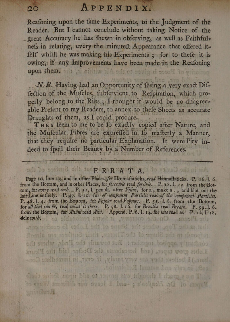 Reafoning upon the fame Experiments, to the Judgment of the Reader. But I cannot conclude without taking Notice of the great Accuracy he has fhewn in obferving, as well as Faithful- nefs in relating, every the minuteft Appearance that offered it- felf whilft he was making his Experiments ; for to thefe- it is owing) if» anh Triprovements uae bee made:s in: the, Reafoning upon theme os ci mindtin of nevi al 307 | AN, B. Having had an, Opportunity. of ehe a Very rots Dif- {edtion of the Mufcles, fubferyient. to Refpiration, which pro- perly belong to. the Ribs: * ds thought. it-would be no difagree- able Prefent to my Readers, to, annex: to thefe. Sheets as accurate Draughts of them, as I could procure. ape . THEY feem to me to be. ‘fo exadtly copied after Nature, and the Mufeular, ‘Fibres: are. expreffed i in, fo’ ‘mafterly a rhea | that they require no particular Explanation. Tt were Pity ins | deed to Le their aye ti Me a ‘Number of References. 7 12 91. wipipaR amor a pait € rd. litte. 3. and i in other. Places} (for Hoemaftaticks,. read Heémaftaticks, ‘P. 16.1. 6. from the Bottom, and in other Places, for forceable read forcible... P. 18.1. 12. from the Bot- tom, for every read each. . P. 31,1. penult. after Vifeus, fora, makea.; and blot. out the lafeLine énfirely. °Pi 47. 1.é10. for: of component Particles pad of the--component: Partiiles, P, 48. 1. 4. from the. Bottom, for Vapour read Vapours... P. 5x..1..8- from. the ‘Bottom, for oy that can be, read what is there. P. 58. J.16. for Breathe read Breath. P. 991. 6. from inh Bottom, for es read Ali. Append. P. 6. ef th age into eisea: to. bios 12,1018, dele wii ~=