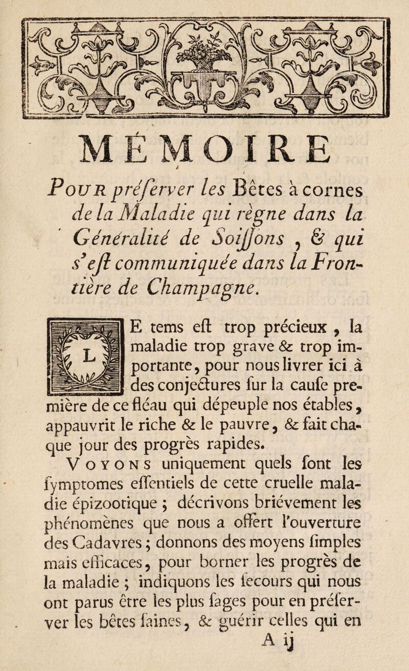 i i Pour préfèrver les Bêtes à cornes de la Maladie qui règne dans la Généralité de Soijjons 5 & qui s*e]l communiquée dans la Fron¬ tière de Champagne. E tems eft trop précieux , la maladie trop grave & trop im¬ portante , pour nous livrer ici à _____ des conjectures lur la caufe pre¬ mière de ce fléau qui dépeuple nos étables , appauvrit le riche 8z le pauvre, & fait cha¬ que jour des progrès rapides. Voyons uniquement quels font les fymptomes effentiels de cette cruelle mala¬ die épizootique ; décrivons brièvement les phénomènes que nous a offert l'ouverture des Cadavres ; donnons des moyens Amples mais efficaces, pour borner les progrès de la maladie ; indiquons les fecours qui nous ont parus être les plus fages pour en préfer- ver les bêtes faines & guérir celles qui en A ij