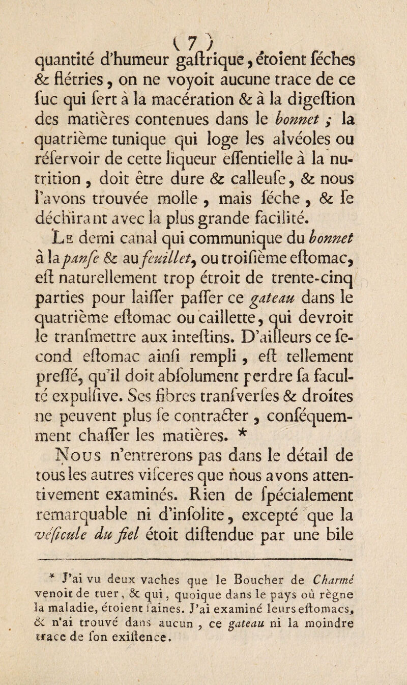 quantité d’humeur gaftrique, étoient féches 8c flétries, on ne voyoit aucune trace de ce fuc qui fert à la macération & à la digeftion des matières contenues dans le bonnet ; la quatrième tunique qui loge les alvéoles ou réfer voir de cette liqueur effentieiie à la nu¬ trition , doit être dure 8c calleufe, 8c nous l’avons trouvée molle , mais féche , & fe déchirant avec la plus grande facilité. Le demi canal qui communique du bonnet à la panfe 8c au feuillet, ou troifième eftomac, eft naturellement trop étroit de trente-cinq parties pour laiffer paffer ce gateau dans le quatrième eftomac ou caillette, qui devroit le tranfmettre aux inteftins. D’ailleurs ce fé¬ cond eftomac ainfi rempli , eft tellement preffé, qu il doit abfolument perdre fa facul¬ té expulftve. Ses fibres tranfveries 8c droites ne peuvent plus le contracter , conféquem- ment chaffer les matières. * Nous n’entrerons pas dans le détail de tous les autres vifceres que nous avons atten¬ tivement examinés. Rien de fpécialement remarquable ni d’infolite, excepté que la véfeule du fiel étoit diftendue par une bile * J’ai vu deux vaches que le Boucher de Charmé venoit de tuer, & qui, quoique dans le pays où règne la maladie, étoient i aines. J’ai examiné leurs eitomacs., de n'ai trouvé dans aucun ? ce gateau ni la moindre trace de Ton exillence.