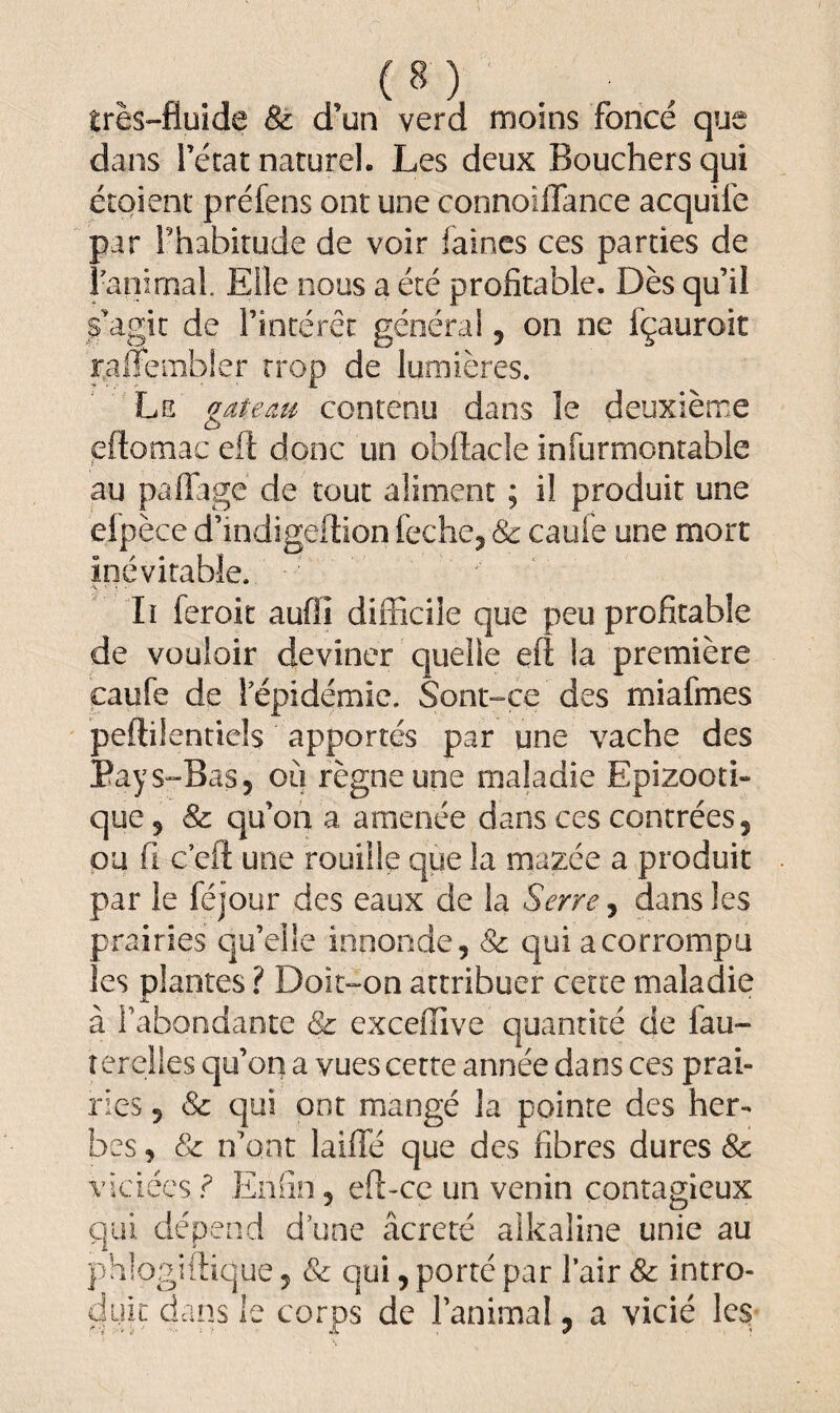 très-fluide & d'un verd moins foncé que dans l’état naturel. Les deux Bouchers qui étaient préfens ont une connoiffance acquife par l'habitude de voir faines ces parties de ranimai. Elle nous a été profitable. Dès qu’il s’agit de l’intérêt général , on ne fçauroit raiîembier trop de lumières. Le gâte du contenu dans le deuxième «eflomac eft donc un obüacle infurmontable au paflagé de tout aliment ; il produit une efpèce d’indigeftion feche, & caufe une mort inévitable. •V V * ' Iï feroit auflî difficile que peu profitable de vouloir deviner quelle efl la première caufe de l’épidémie. Sont-ce des miafmes peftilentiels apportés par une vache des Pays-Bas, où règne une maladie Epizooti¬ que 5 & qu’on a amenée dans ces contrées, ou fi c efl une rouille que la mazce a produit par le féjour des eaux de la Serre, dans les prairies qu’elle innonde, & qui a corrompu les plantes ? Doit-on attribuer cette maladie à l’abondante & excefïive quantité de fau¬ ter elles qu’on a vues cette année dans ces prai¬ ries , & qui ont mangé la pointe des her¬ bes , & n’ont laiffé que des fibres dures & viciées ? Enfin, efi-cc un venin contagieux qui dépend d une âcreté alkaline unie au phlogiftique, & qui, porté par l’air & intro¬ duit dans le corps de l’animal, a vicié les