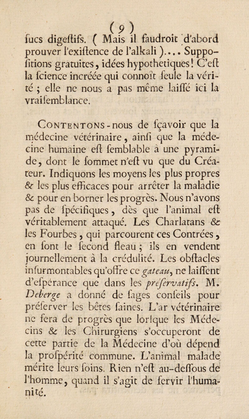 lues digeftifs. ( Mais il faudroic d’abord prouver l’exiftence de l’alkali ).... Suppo- lirions gratuites, idées hypothétiques! C’efl: la fcience incréée qui connoît feule la véri¬ té ; elle ne nous a pas meme lailfé ici la vraifemblance. Contentons-nous de fçavoir que la médecine vétérinaire, ainfi que la méde¬ cine humaine efl: femblable a une pyrami¬ de, dont le fommet n’eft vu que du Créa¬ teur. Indiquons les moyens les plus propres 8c les plus efficaces pour arrêter la maladie 8c pour en borner les progrès. Nous n’avons pas de fpécifiques, dès que l’animal eft véritablement attaqué. Les Charlatans 8c les Fourbes, qui parcourent ces Contrées, en lont le fécond fléau ; ils en vendent journellement à la crédulité. Les obftacles înfurmontables qu’offre ce gaieœuy ne laiflent d’efpérance que dans les préfervatifs. M. Dekerge a donné de fages confeils pour prélerver les bêtes faines. L’ar vétérinaire ne fera de progrès que lorique les Méde¬ cins 8c les Chirurgiens s’occuperont de cette partie de la Médecine d’où dépend la profpérité commune. L’animal malade mérite leurs foins. Rien n’eft au-defl'ous de l’homme, quand il s’agit de fervir l’huma- mte.