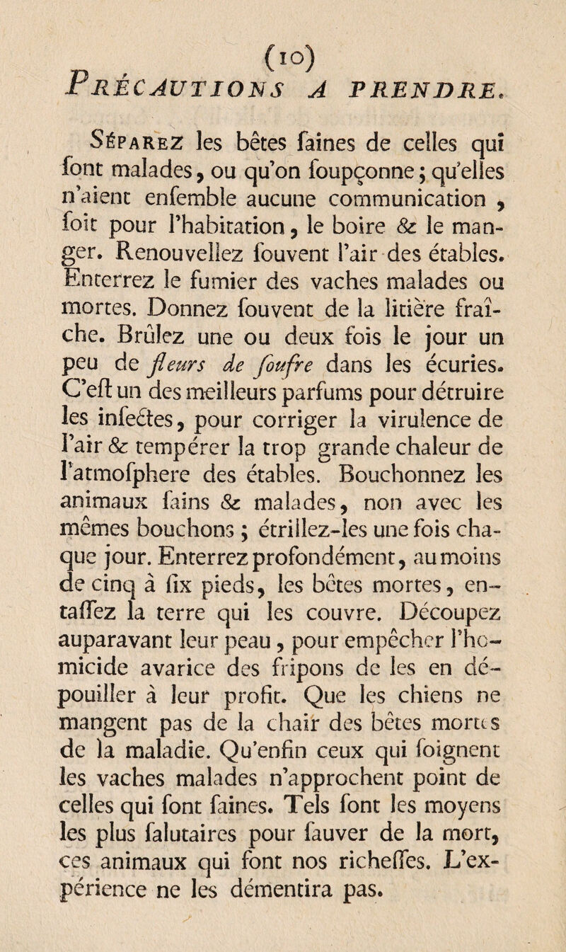 (l°) Précautions a prendre* Séparez les bêtes faines de celles quî font malades, ou qu’on foupçonne ; qu elles n’aient enfemble aucune communication , foit pour l’habitation, le boire & le man¬ ger, Renouveliez iouvent l’air des étables. Enterrez le fumier des vaches malades ou mortes. Donnez fouvent de la litière fraî¬ che. Brûlez une ou deux fois le jour un peu de fleurs de foufre dans les écuries. C’efl un des meilleurs parfums pour détruire les infeétes, pour corriger la virulence de l’air 8c tempérer la trop grande chaleur de Patmofphere des étables. Bouchonnez les animaux lains & malades, non avec les mêmes bouchons ; étriilez-les une fois cha¬ que jour. Enterrez profondément, au moins de cinq à fix pieds, les bêtes mortes, en- raflez la terre qui les couvre. Découpez auparavant leur peau, pour empêcher Phc- micide avarice des fripons de les en dé¬ pouiller à leur profit. Que les chiens ne mangent pas de la chair des bêtes monts de la maladie. Qu’enfin ceux qui (oignent les vaches malades n’approchent point de celles qui font faines* Tels font les moyens les plus falutaires pour fauver de la mort, ces animaux qui font nos richefles. L’ex¬ périence ne les démentira pas.