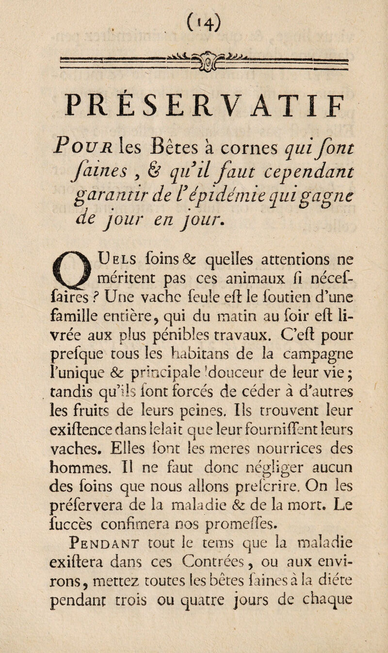 (h) -- -.r-- - *'*<*v^‘ . ,„,,, - - - ---.^z^:—■—-r== PRÉSERVATIF Pour les Bêtes a cornes qui font faines , & qu’il faut cependant garantir de l’épidémie qui gagne de jour en jour. OUels foins & quelles attentions ne méritent pas ces animaux fi nécef- iaires ? Une vache feule eft le foutien d’une famille entière, qui du matin au foir eft li¬ vrée aux plus pénibles travaux. C’efl pour prefque tous les habita ns de la campagne Tunique & principale 'douceur de leur vie; tandis qu’ils font forcés de céder à d’autres les fruits de leurs peines. Ils trouvent leur exiftence dans lelait que leur fournirent leurs vaches. Elles font les meres nourrices des hommes. Il ne faut donc négliger aucun des foins que nous allons prefcrire. On les préfervera de la maladie & de la mort. Le îuccès confimera nos promeffes. Pendant tout le tems que la maladie exiftera dans ces Contrées, ou aux envi¬ rons, mettez toutes les bêtes faines à la diète pendant trois ou quatre jours de chaque